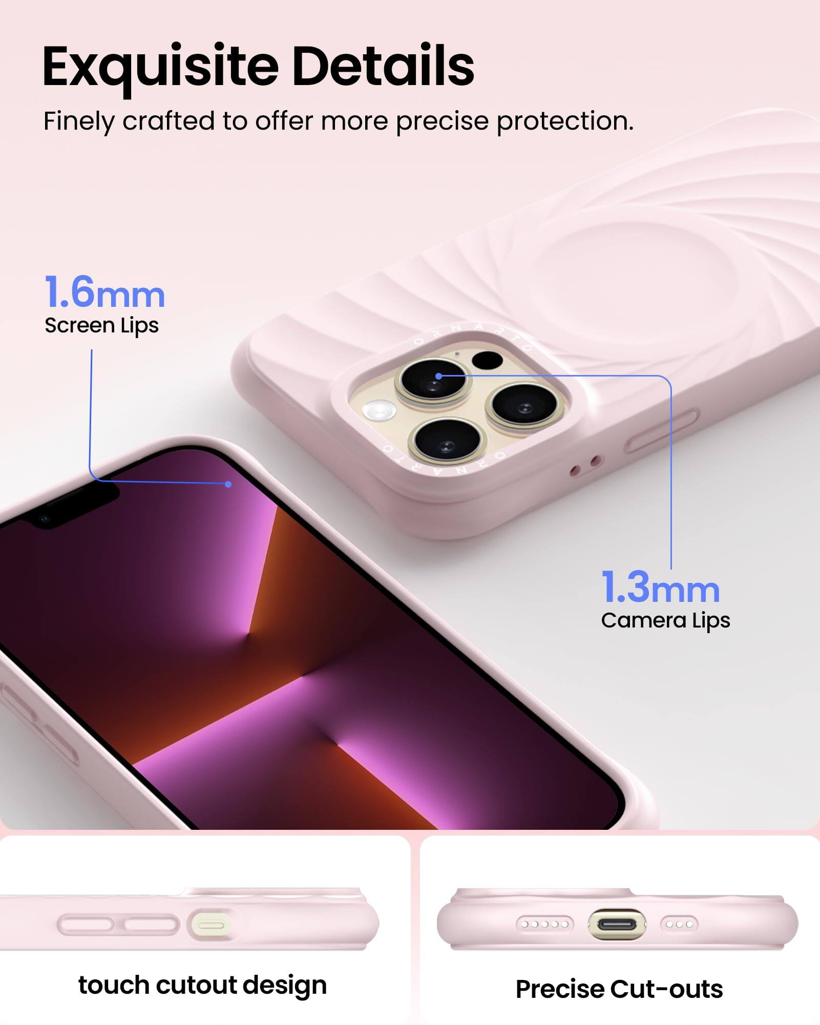Exquisite Details  
Finely crafted to offer more precise protection.  
1.6mm Screen Lips  
1.3mm Camera Lips  
touch cutout design  
Precise Cut-outs