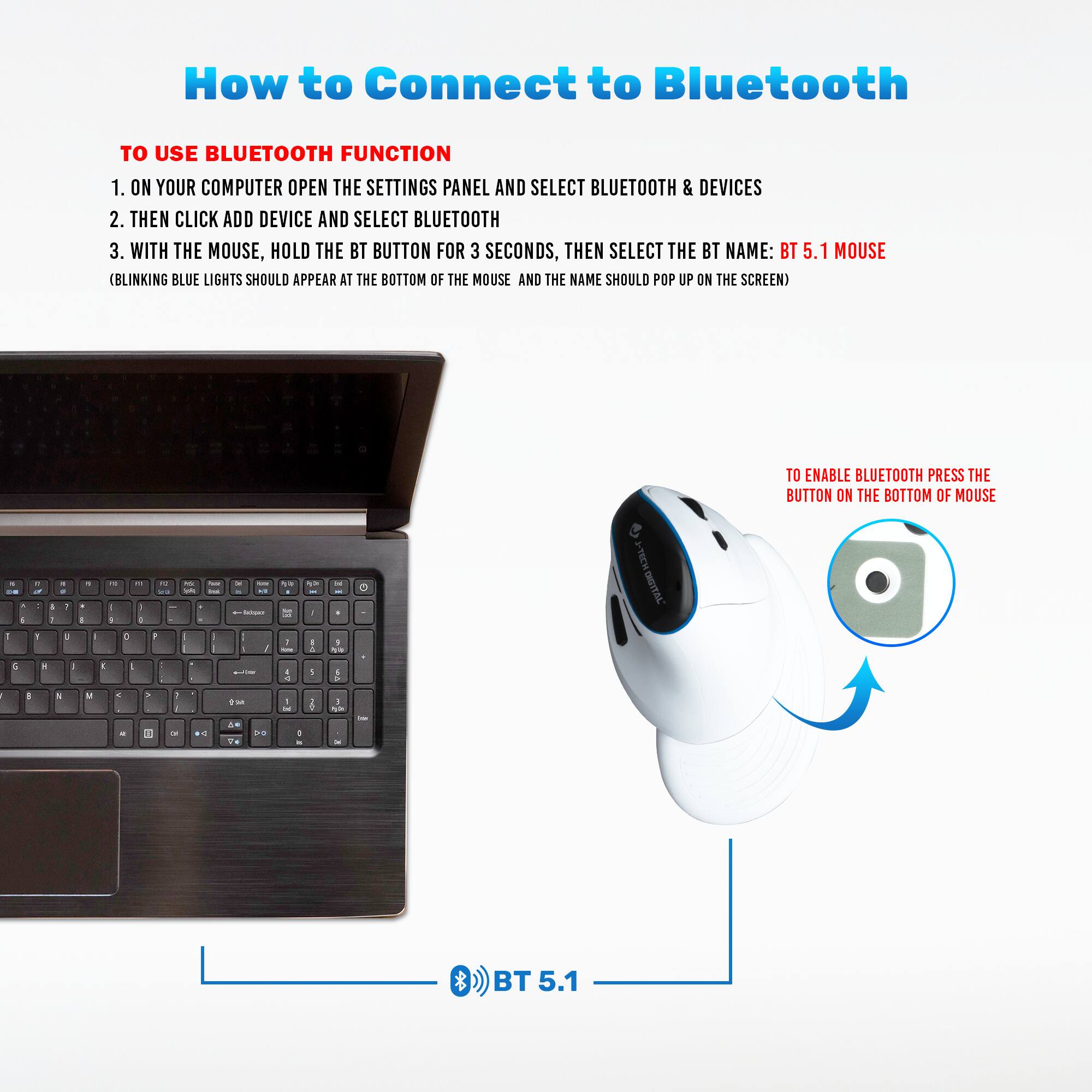 How to Connect to Bluetooth

TO USE BLUETOOTH FUNCTION

1. ON YOUR COMPUTER OPEN THE SETTINGS PANEL AND SELECT BLUETOOTH & DEVICES
2. THEN CLICK ADD DEVICE AND SELECT BLUETOOTH
3. WITH THE MOUSE, HOLD THE BT BUTTON FOR 3 SECONDS, THEN SELECT THE BT NAME: BT 5.1 MOUSE (BLINKING BLUE LIGHTS SHOULD APPEAR AT THE BOTTOM OF THE MOUSE AND THE NAME SHOULD POP UP ON THE SCREEN)

TO ENABLE BLUETOOTH PRESS THE BUTTON ON THE BOTTOM OF MOUSE

BT 5.1