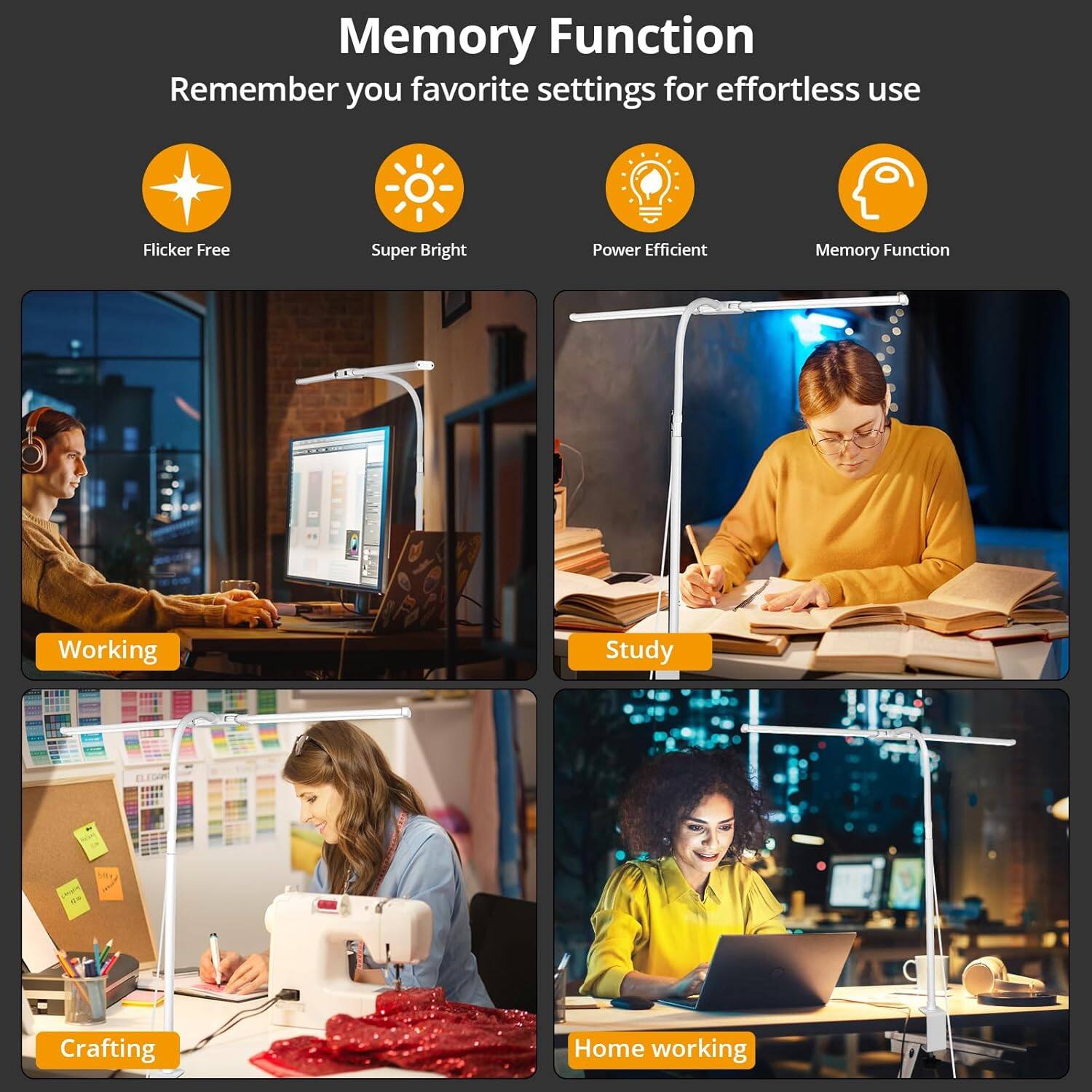 Memory Function  
Remember your favorite settings for effortless use

- Flicker Free
- Super Bright
- Power Efficient
- Memory Function

Working  
Study  
Crafting  
Home working
