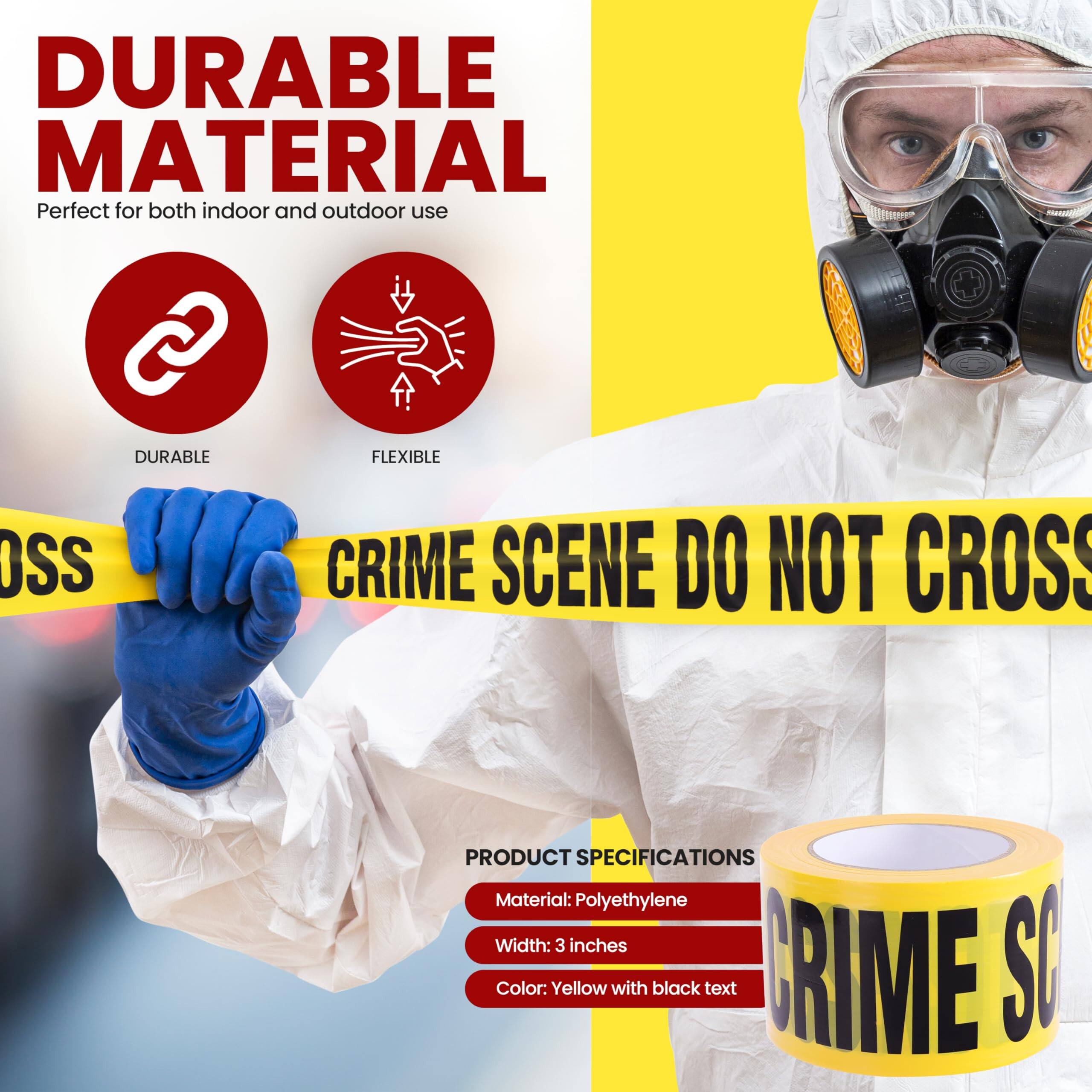 DURABLE MATERIAL  
Perfect for both indoor and outdoor use  

DURABLE  
FLEXIBLE  

CRIME SCENE DO NOT CROSS  

PRODUCT SPECIFICATIONS  
Material: Polyethylene  
Width: 3 inches  
Color: Yellow with black text