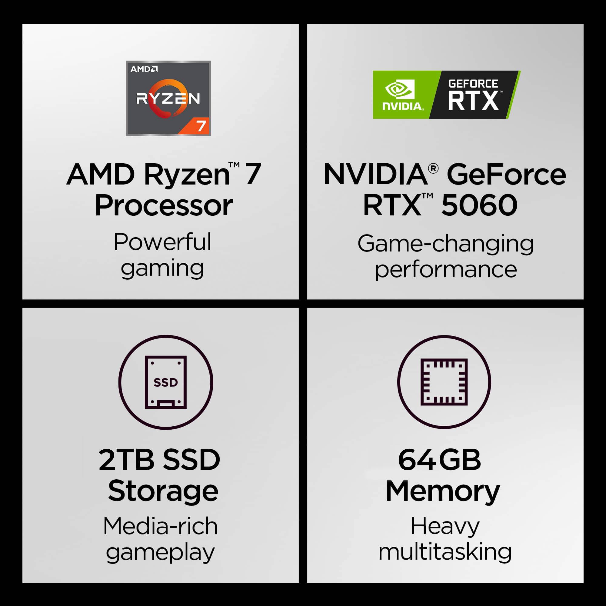 AMD Ryzen 7 Processor  
Powerful gaming  

NVIDIA GeForce RTX 5060  
Game-changing performance  

2TB SSD Storage  
Media-rich gameplay  

64GB Memory  
Heavy multitasking