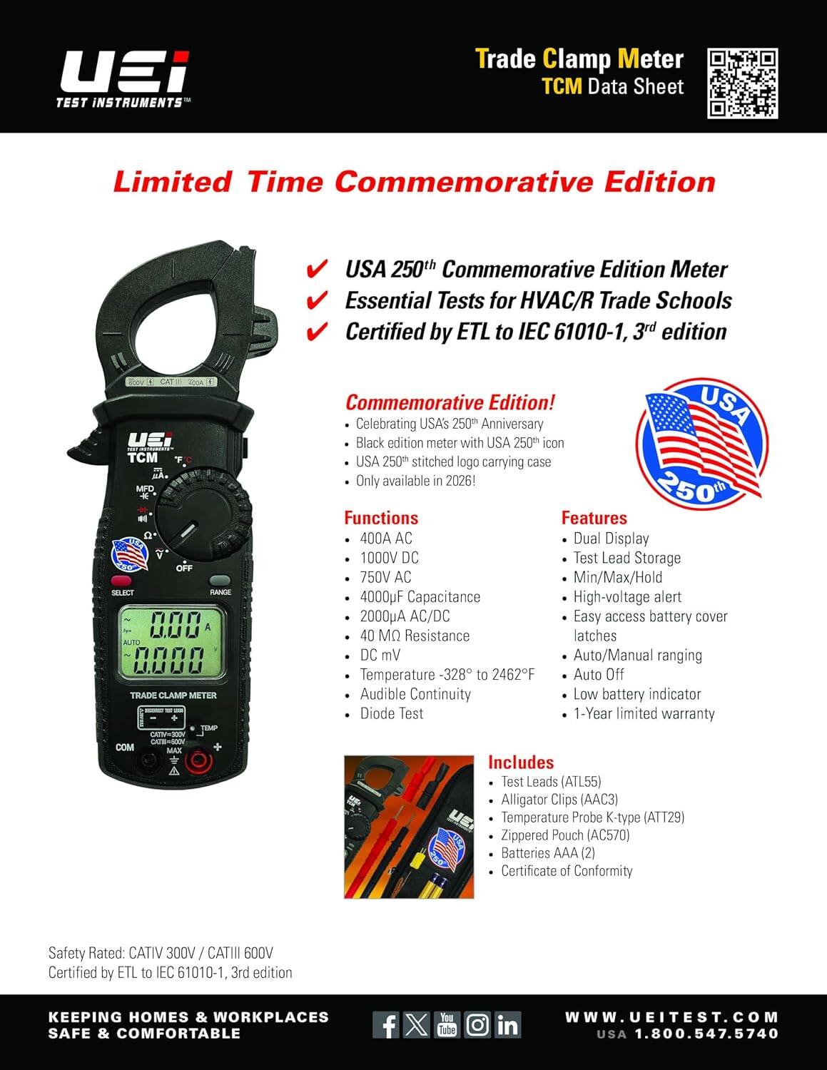 UEI TEST INSTRUMENTS  
Trade Clamp Meter TCM Data Sheet  
Limited Time Commemorative Edition  

UEI TCM MA. MFD OFF SELECT RANGE 000 AUTO 0000 TRADE CLAMP METER TEMP CATIV=300V CATE=600V COM MAX  

USA 250th Commemorative Edition Meter Essential Tests for HVAC/R Trade Schools Certified by ETL to IEC 61010-1, 3rd edition Commemorative Edition! USA Celebrating USA's 250th Anniversary Black edition meter with USA 250th icon USA 250th stitched logo carrying case Only available in 2026!  

250th Functions Features  
400A AC Dual Display  
1000V DC Test Lead Storage  
750V AC Min/Max/Hold  
4000F Capacitance  
High-voltage alert  
2000uA AC/DC  
Easy access battery cover  
40 M Resistance latches  
DC mV Auto/Manual ranging  
Temperature -328 to 2462F  
Auto Off  
Audible Continuity  
Low battery indicator
