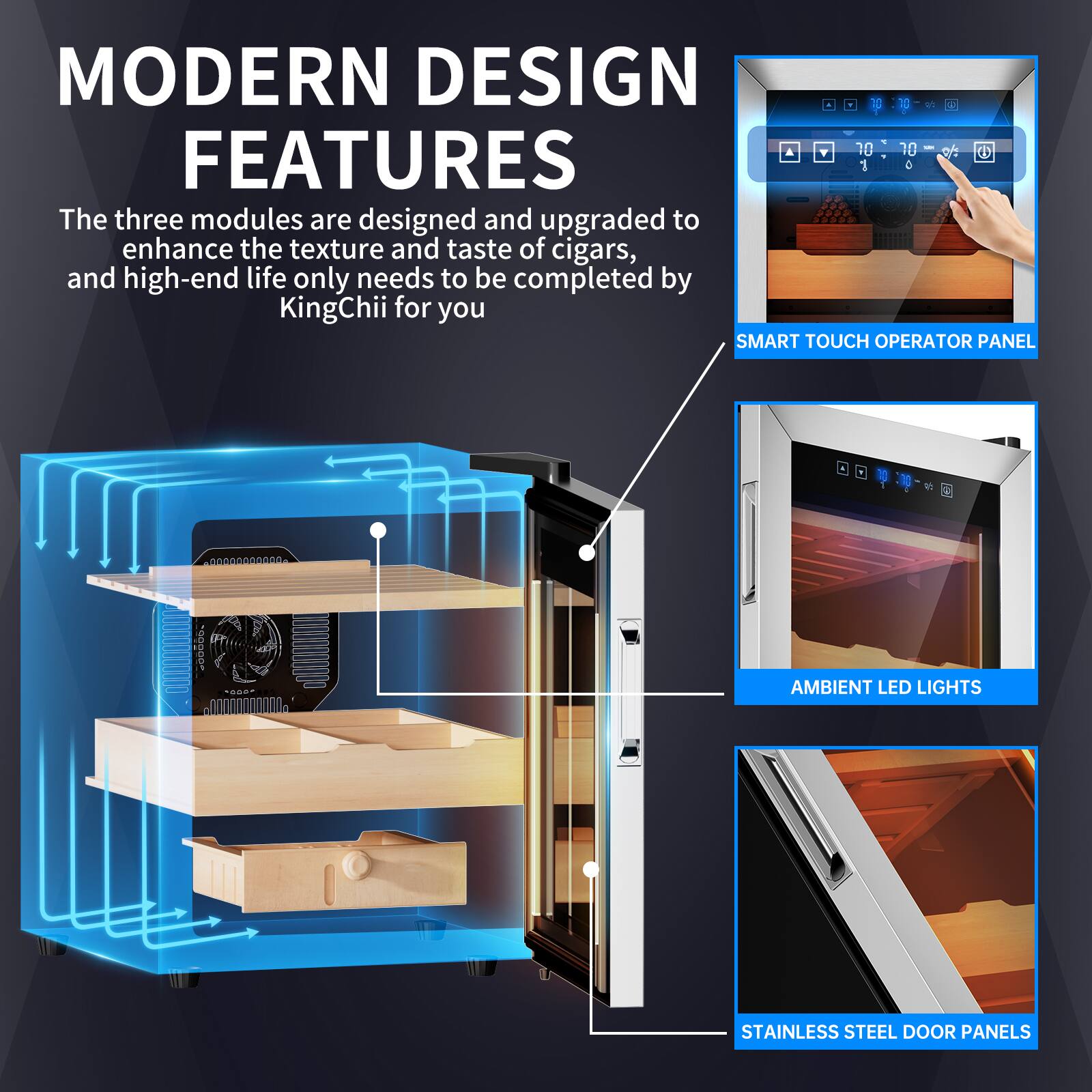 MODERN DESIGN FEATURES

The three modules are designed and upgraded to enhance the texture and taste of cigars, and high-end life only needs to be completed by KingChii for you

SMART TOUCH OPERATOR PANEL

AMBIENT LED LIGHTS

STAINLESS STEEL DOOR PANELS