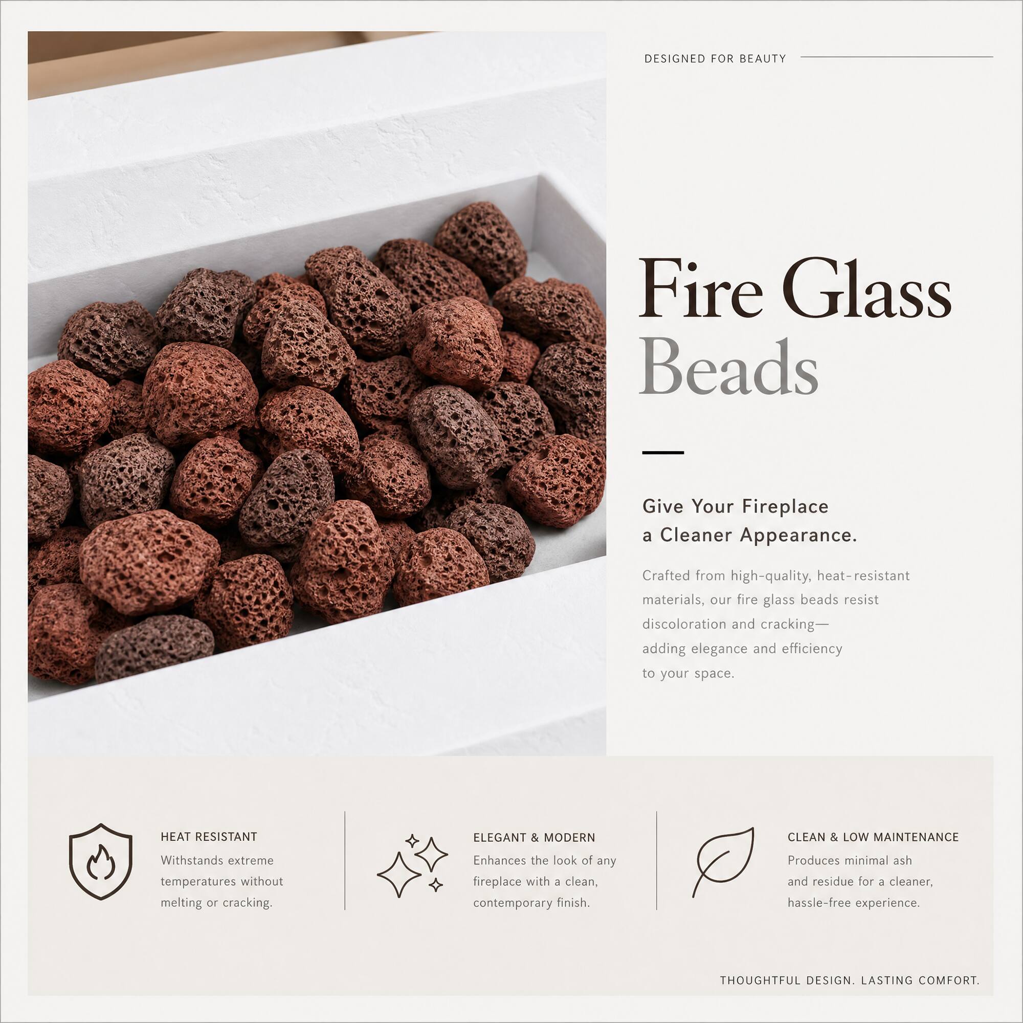 DESIGNED FOR BEAUTY

Fire Glass Beads - Give Your Fireplace a Cleaner Appearance.

Crafted from high-quality, heat-resistant materials, our fire glass beads resist discoloration and cracking—adding elegance and efficiency to your space.

HEAT RESISTANT
Withstands extreme temperatures without melting or cracking.

ELEGANT & MODERN
Enhances the look of any fireplace with a clean, contemporary finish.

CLEAN & LOW MAINTENANCE
Produces minimal ash and residue for a cleaner, hassle-free experience.

THOUGHTFUL DESIGN. LASTING COMFORT.