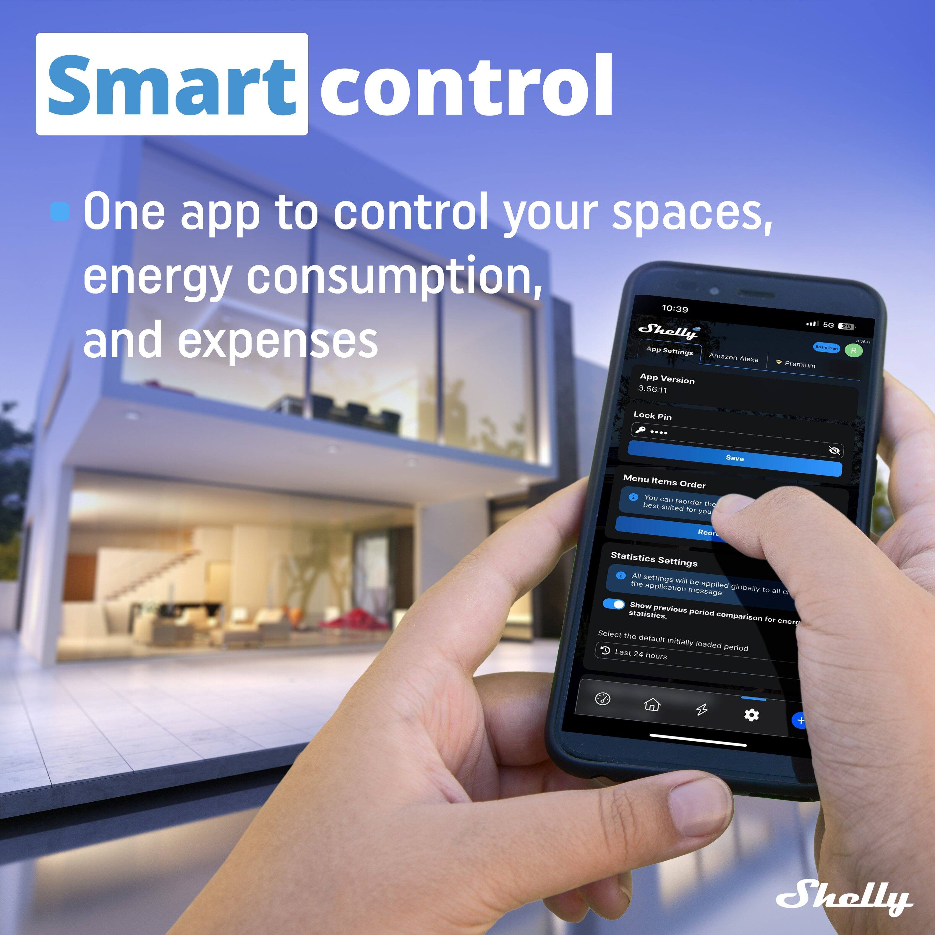 Smart control

One app to control your spaces, energy consumption, and expenses

Shelly

App Settings
Amazon Alexa
Premium
App Version
3.56.11
Lock Pin
...

Menu items Order
You can reorder the menu items for your device
Restore

Statistics Settings
All settings will be applied globally to all connected devices
Show previous statistics period comparison for energy
Select the default initially loaded period
Last 24 hours
