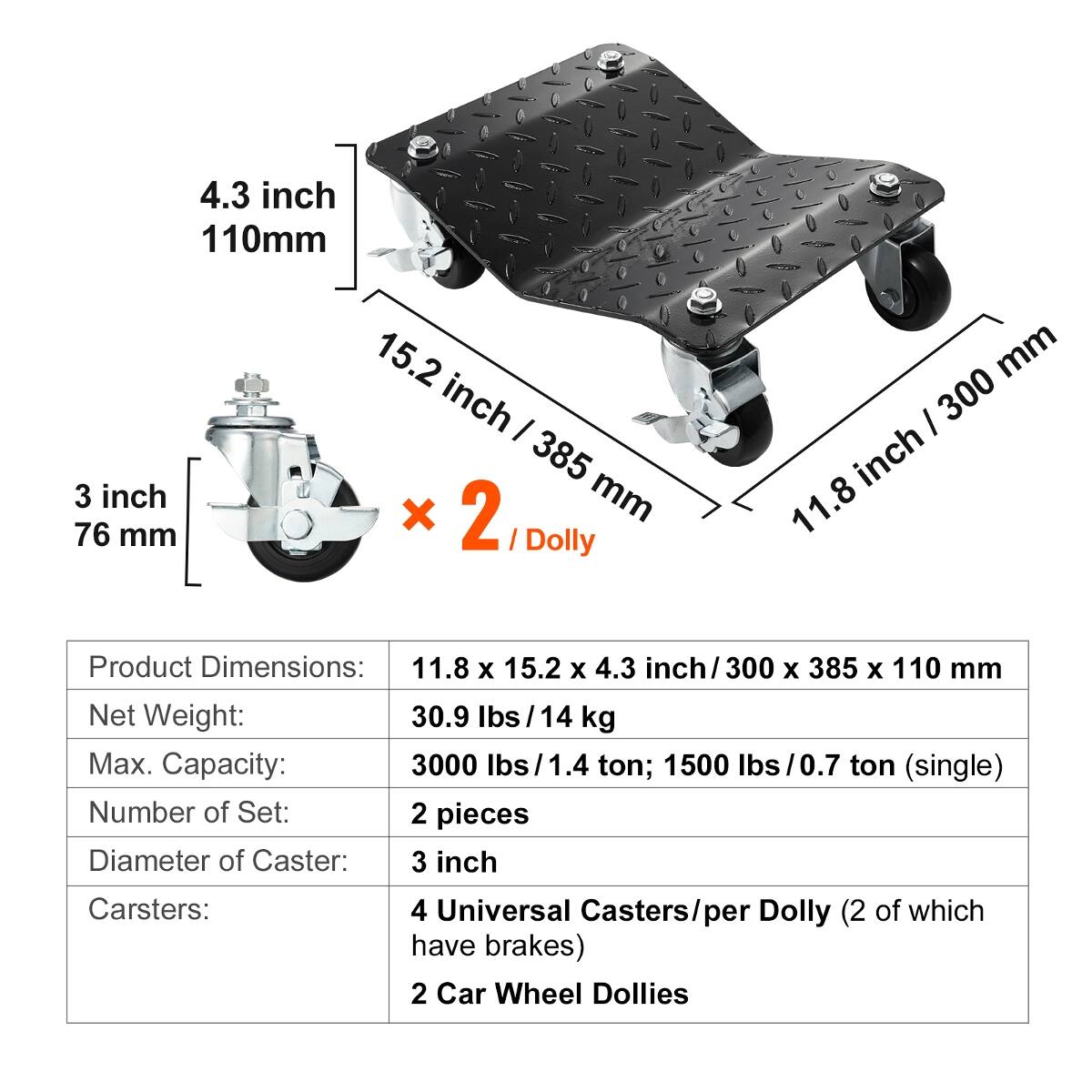 4.3 inch 110mm  
3 inch 76 mm  
15.2 inch / 385 mm Dolly  
11.8 inch / 300 mm  

Product Dimensions: 11.8 X 15.2 X 4.3 inch/300 X 385 X 110 mm  
Net Weight: 30.9 lbs / 14 kg  
Max. Capacity: 3000 lbs / 1.4 ton; 1500 lbs / 0.7 ton (single)  
Number of Set: 2 pieces  
Diameter of Caster: 3 inch  

Carsters:  
4 Universal Casters/per Dolly (2 of which have brakes)  
2 Car Wheel Dollies