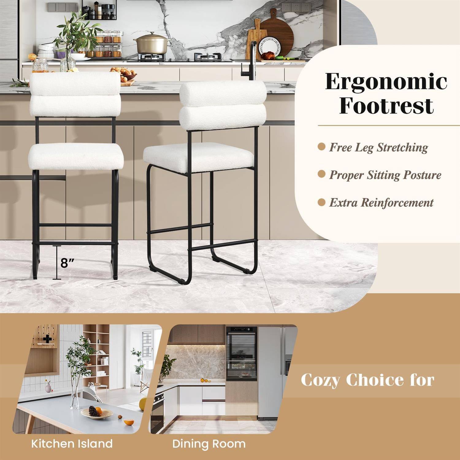 Ergonomic Footrest  
- Free Leg Stretching  
- Proper Sitting Posture  
- Extra Reinforcement  

8"  

Cozy Choice for  
Kitchen Island  
Dining Room