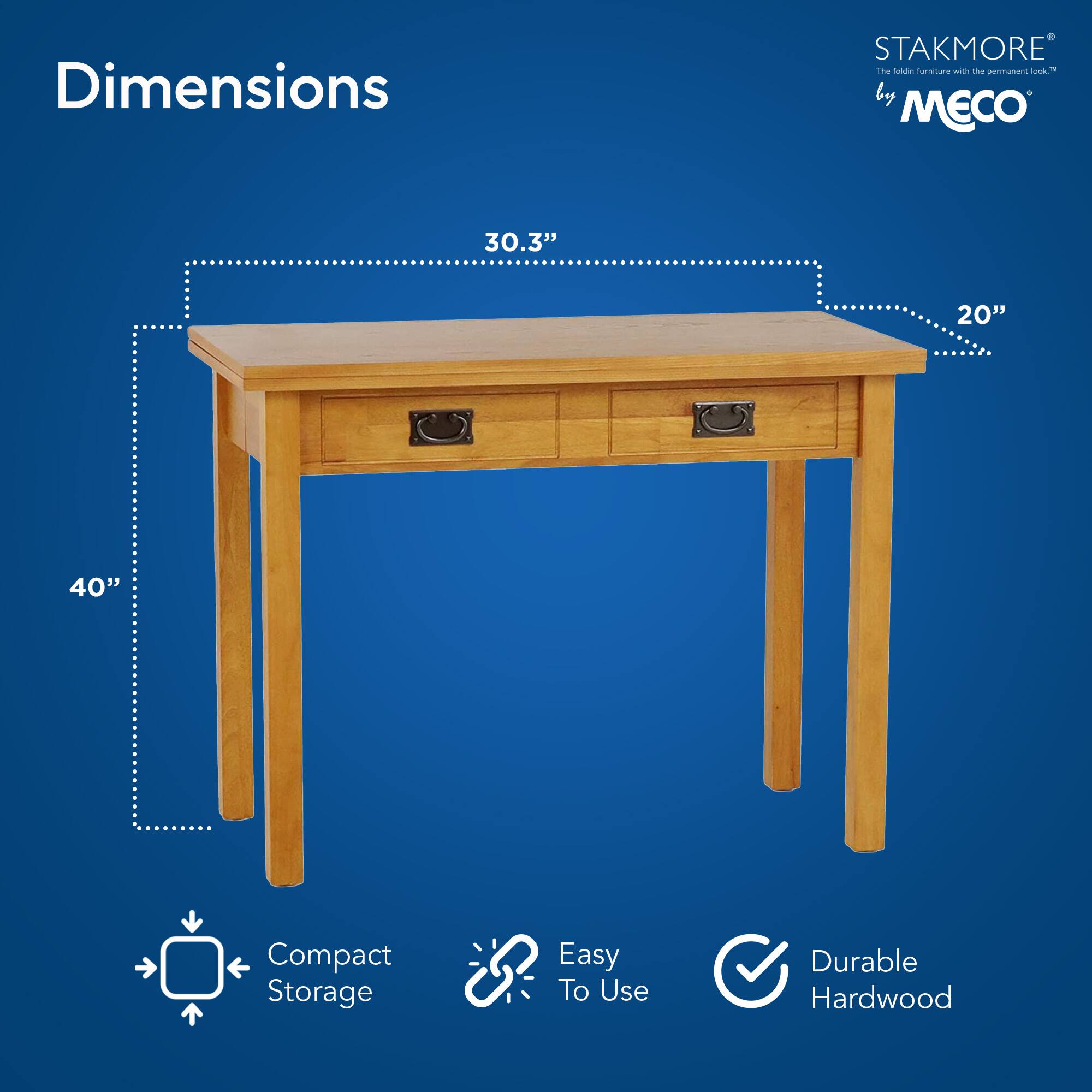 Dimensions  
STAKMORE by MECO  
The folding furniture with the permanent look™  

30.3" x 20" x 40"  

Compact Storage  
Easy To Use  
Durable Hardwood