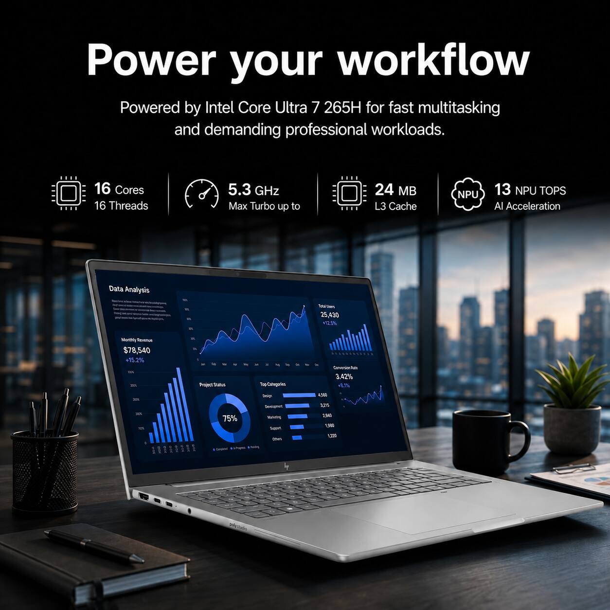 Power your workflow  
Powered by Intel Core Ultra 7 265H for fast multitasking and demanding professional workloads.  
16 Cores 16 Threads  
5.3 GHz Max Turbo up to  
24 MB L3 Cache  
NPU  
13 NPU TOPS AI Acceleration  

Data Analysis  
DAS  
Total hers 25,430 +12.5%  
Monthly Revenue $78,540 +15.2%  
XX Project Status  
a Top Categories  
M  
x  
Conversion 3.42% +9.1%  
Design Devisphot  
4,560 3,215  
TO  
75% Marketing Support Others Completely Peppers & Reding  
2,940 1,980 1,220  
-  
-  
2%  
-  
polystado
