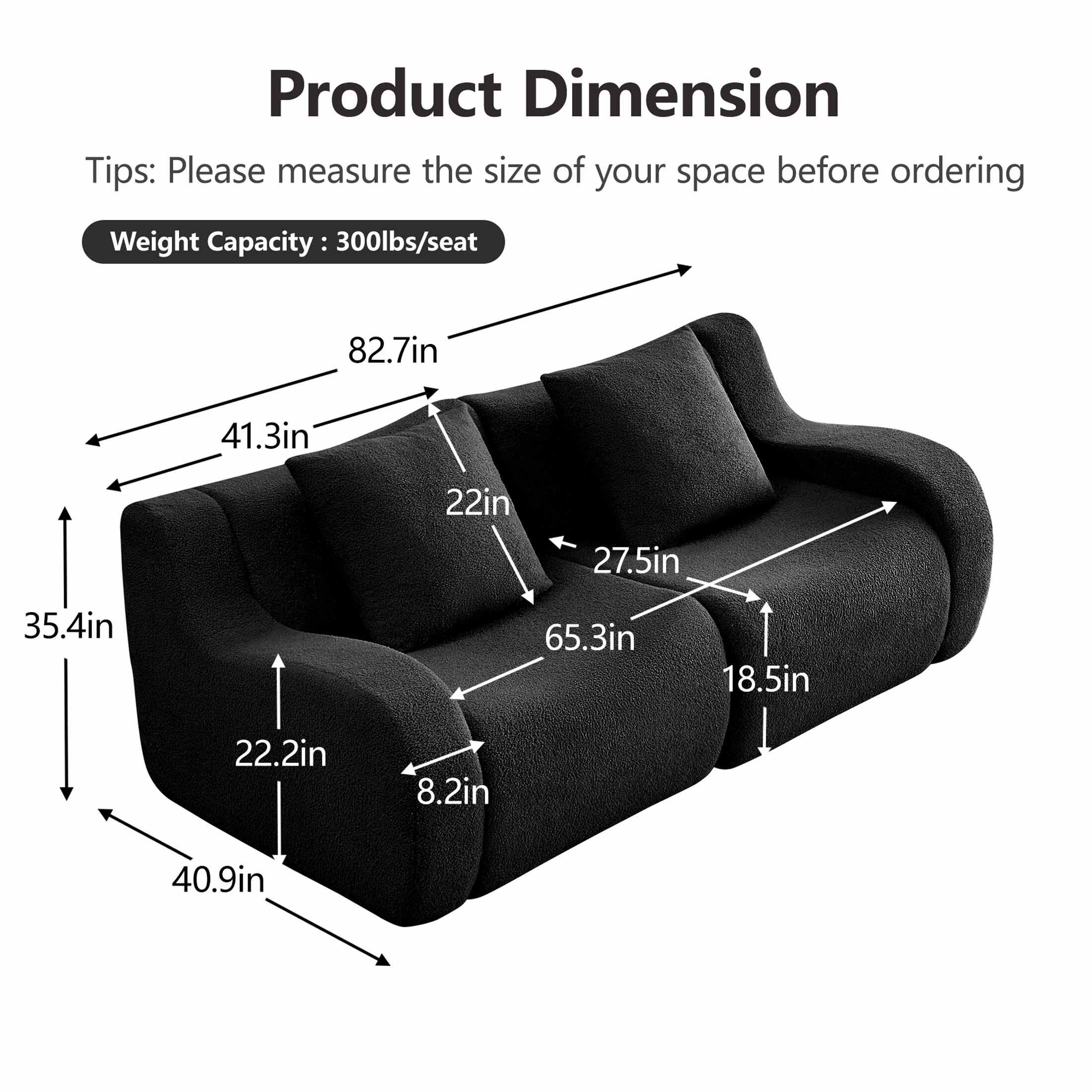 Product Dimension

Tips: Please measure the size of your space before ordering

Weight Capacity: 300lbs/seat

- 82.7in
- 41.3in
- 22in
- 27.5in
- 65.3in
- 18.5in
- 22.2in
- 8.2in
- 40.9in
- 35.4in