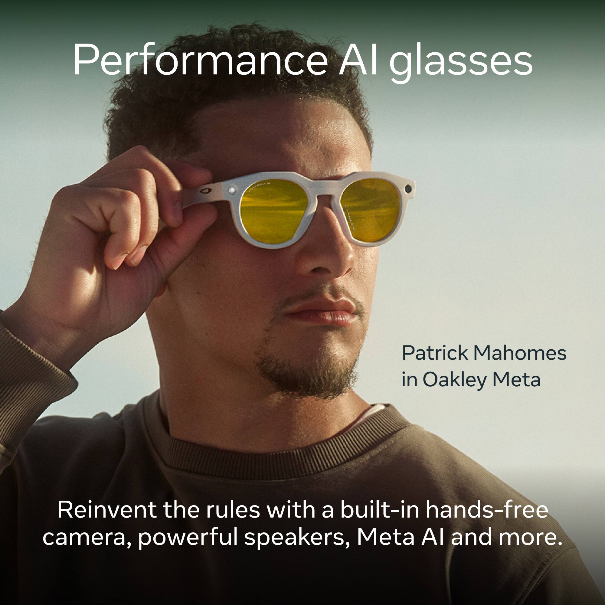 Performance AI glasses

Patrick Mahomes in Oakley Meta

Reinvent the rules with a built-in hands-free camera, powerful speakers, Meta AI and more.