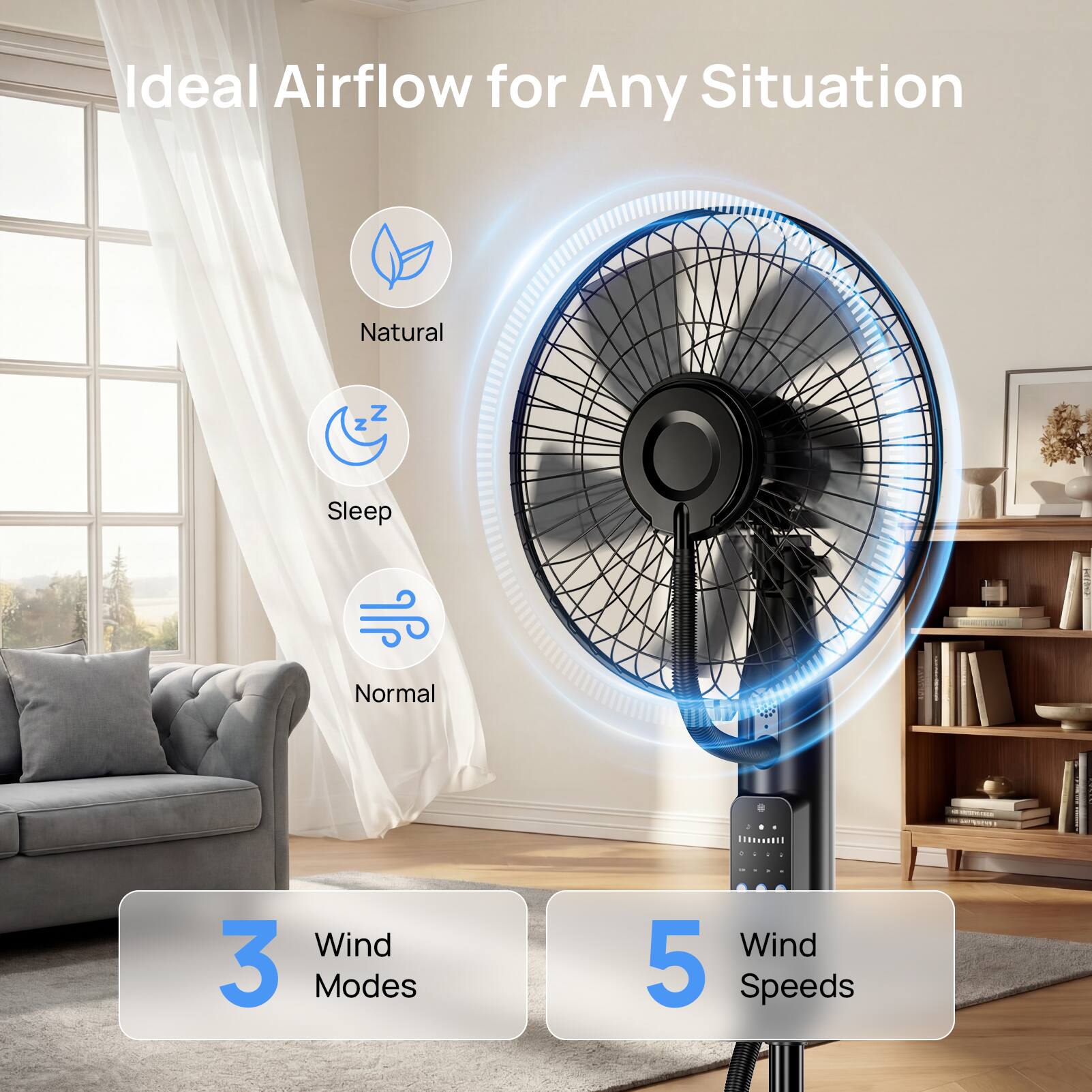 Ideal Airflow for Any Situation

Natural
Sleep
Normal

3 Wind Modes
5 Wind Speeds