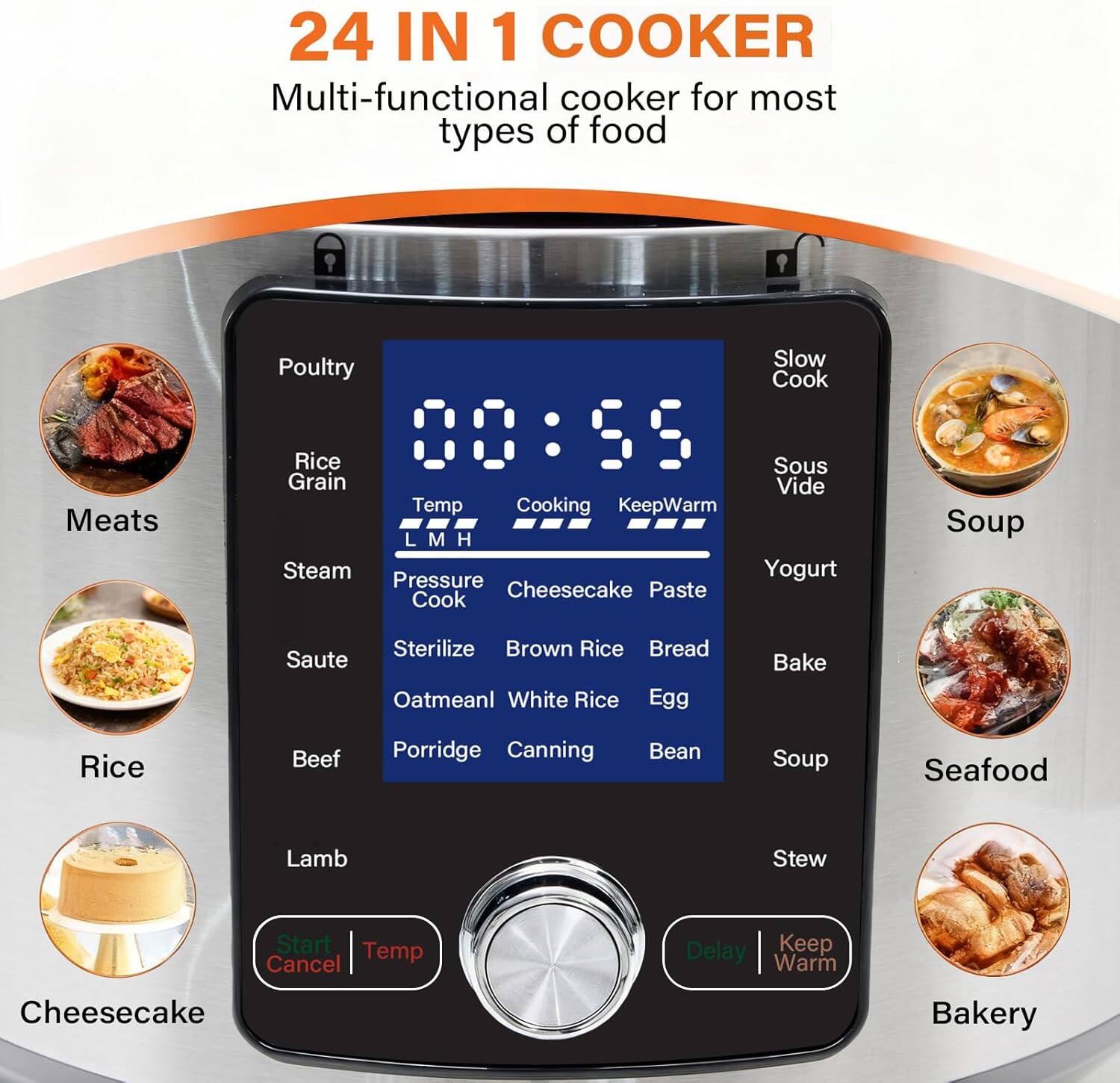 24 IN 1 COOKER  
Multi-functional cooker for most types of food  

- Meats  
- Poultry  
- Rice  
- Steam  
- Sous Vide  
- Pressure Cook  
- Yogurt  
- Cheesecake  
- Paste  
- Bread  
- Brown Rice  
- Oatmeal  
- White Rice  
- Egg  
- Bake  
- Beef  
- Porridge  
- Canning  
- Bean Soup  
- Seafood  
- Lamb  
- Stew  
- Start  
- Temp  
- Cancel  
- Delay  
- Keep Warm  
- Cheesecake  
- Bakery