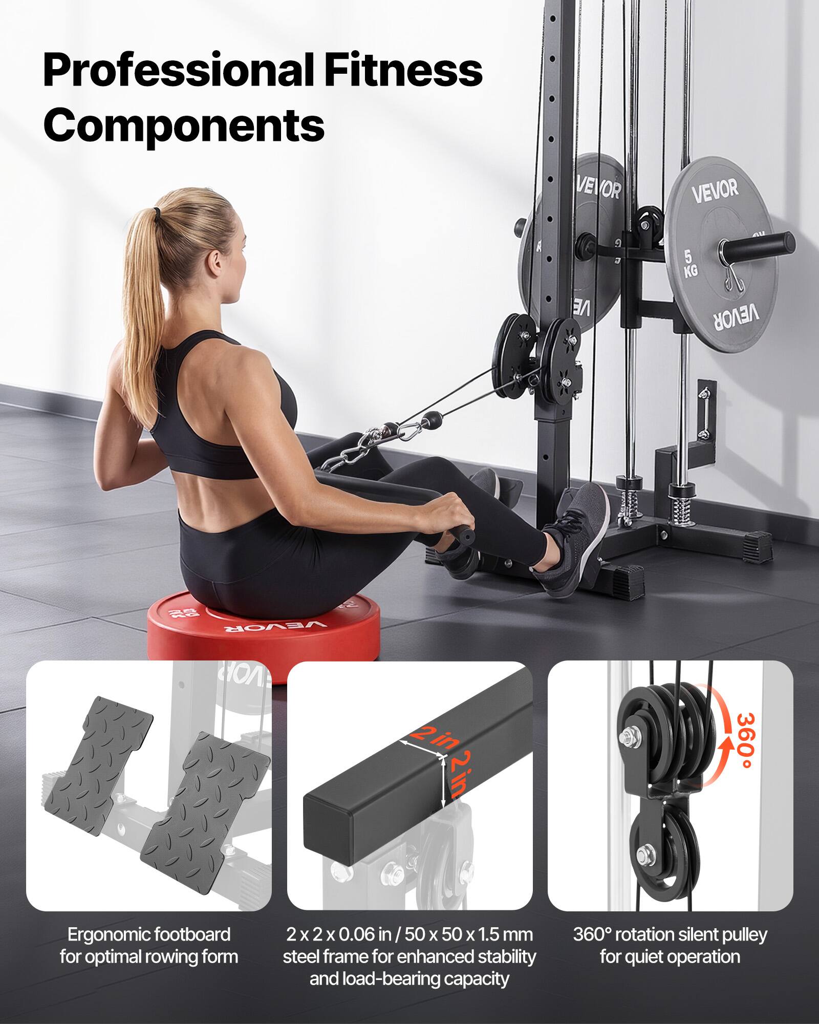 Professional Fitness Components

VEVOR VE 5 KG

VEVOR C

2in 2in

360 Ergonomic footboard for optimal rowing form

2x2 2 x 2 x 0.06 in / 50 X 50 X 1.5 mm steel frame for enhanced stability and load-bearing capacity

360 rotation silent pulley for quiet operation