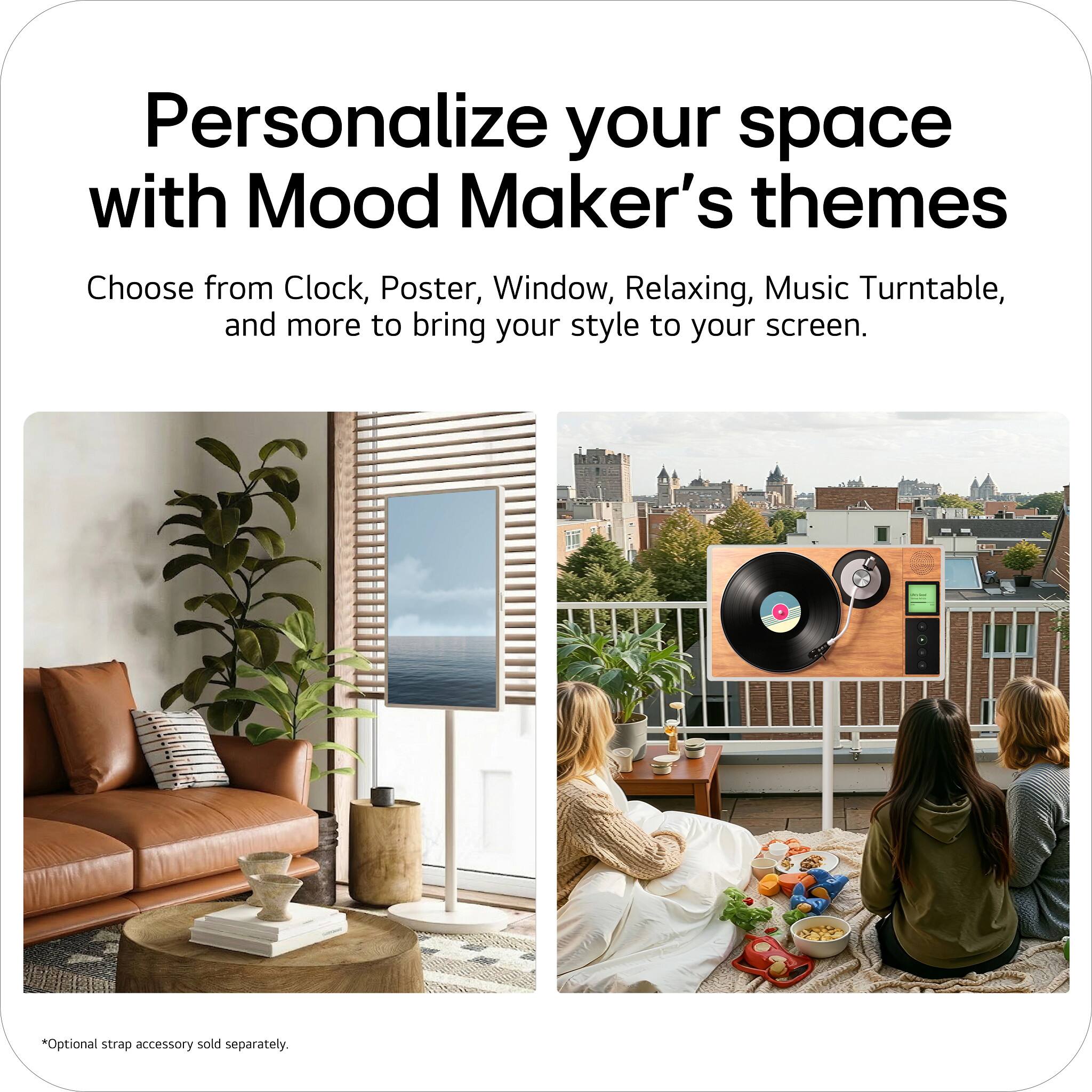 Personalize your space with Mood Maker's themes. Choose from Clock, Poster, Window, Relaxing, Music Turntable, and more to bring your style to your screen. *Optional strap accessory sold separately.