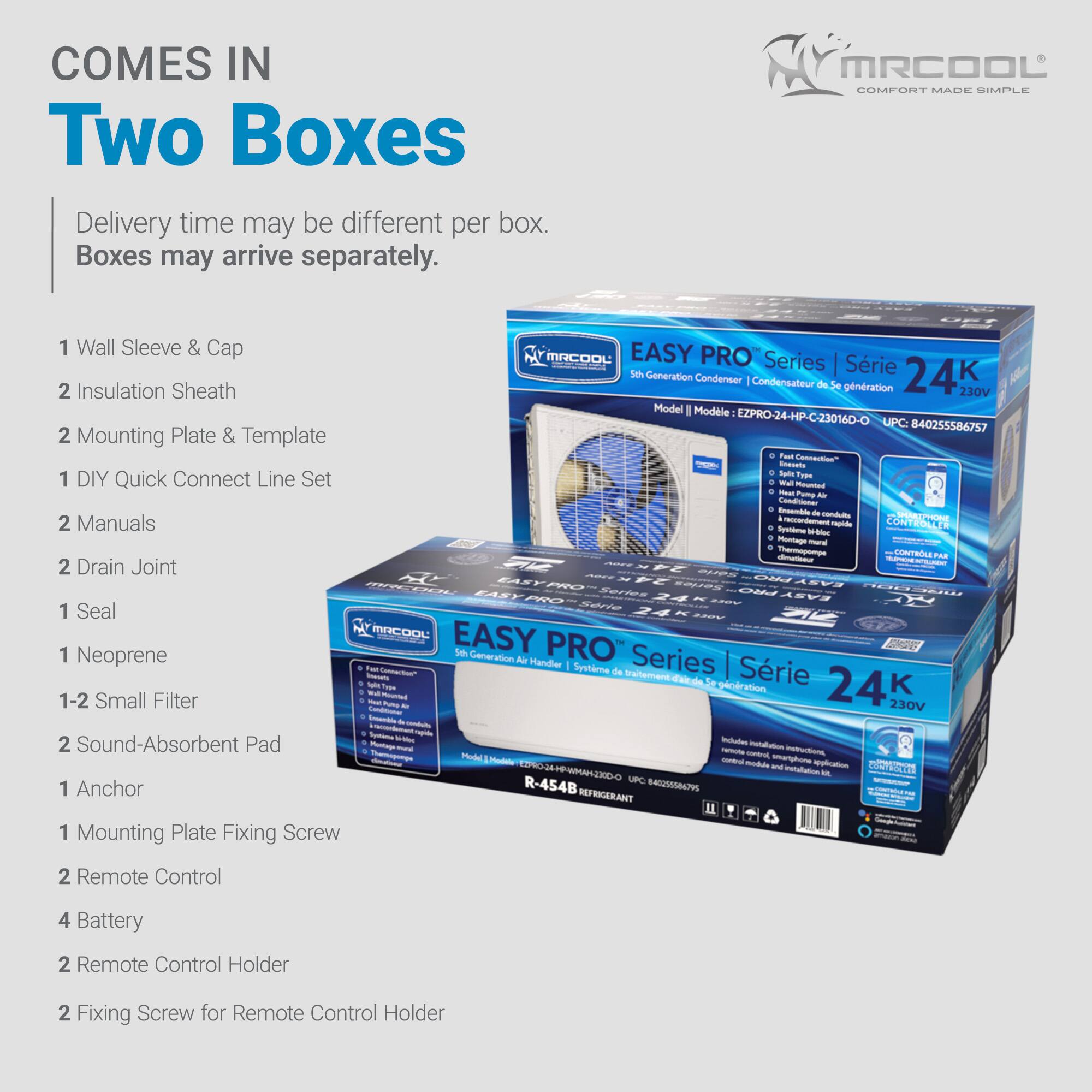 COMES IN Two Boxes  
Delivery time may be different per box. Boxes may arrive separately.

1. Wall Sleeve & Cap  
2. Insulation Sheath  
2. Mounting Plate & Template  
1. DIY Quick Connect Line Set  
2. Manuals  
2. Drain Joint  
1. Seal  
1. Neoprene  
1-2 Small Filter  
2. Sound-Absorbent Pad  
1. Anchor  
1. Mounting Plate Fixing Screw  
2. Remote Control  
4. Battery  
2. Remote Control Holder  
2. Fixing Screw for Remote Control Holder  

MRCOOL  
COMFORT MADE SIMPLE  

EASY PRO® Series | Série 24K  
5th Generation Condenser | Condenseur de 5e génération  
Model | Modèle: EZPRO-24-HP-C-230160-O  
UPC: 840255586757  

EASY PRO® Series | Série 24K  
5th Generation Air Handler | Système de Série 24K  
Model | Modèle: EZPRO-24-AH-230160-O  
UPC: 8