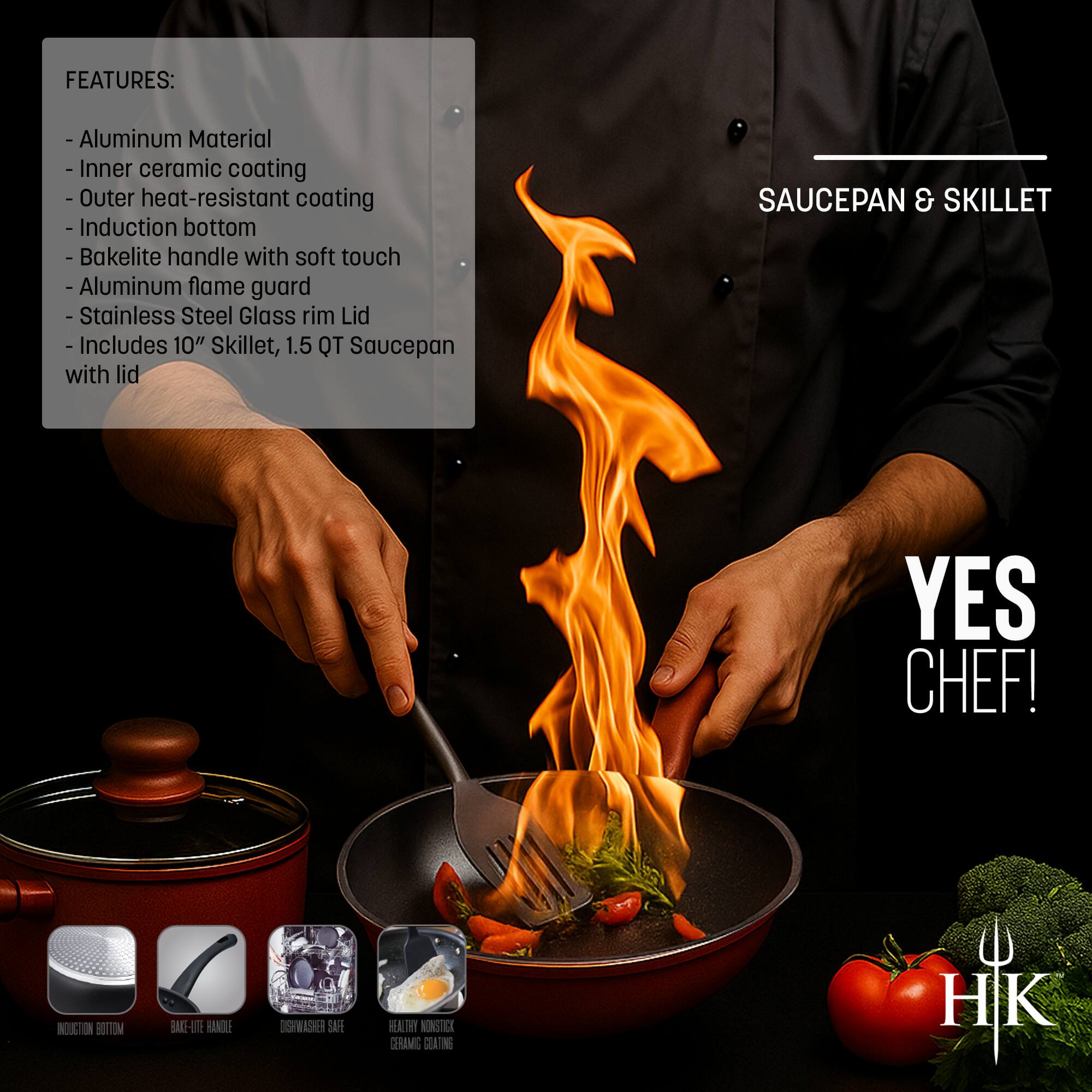 **FEATURES:**
- Aluminum Material
- Inner ceramic coating
- Outer heat-resistant coating
- Induction bottom
- Bakelite handle with soft touch
- Aluminum flame guard
- Stainless Steel Glass rim Lid
- Includes 10" Skillet, 1.5 QT Saucepan with lid

**SAUCEPAN & SKILLET**

**YES CHEF!**

**HK**