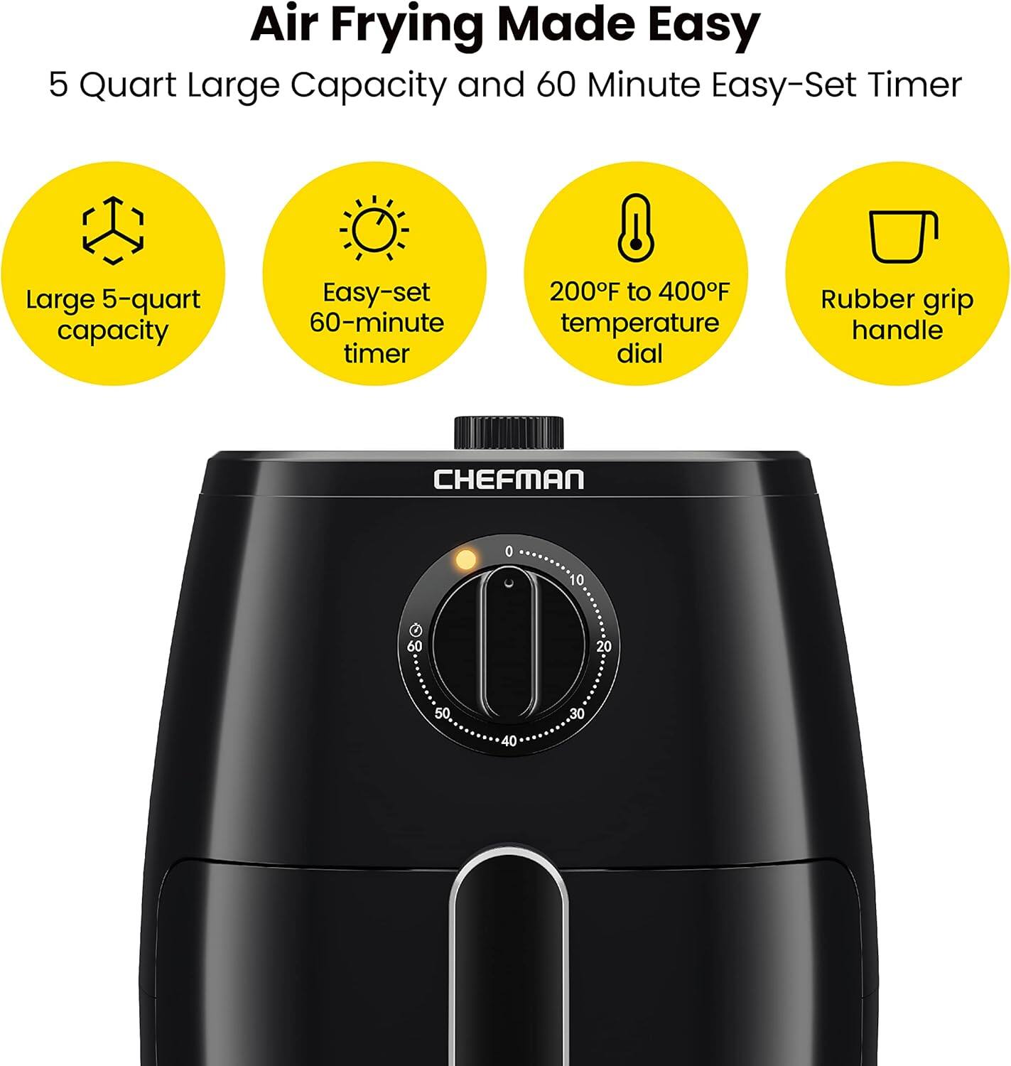 Air Frying Made Easy

5 Quart Large Capacity and 60 Minute Easy-Set Timer

- Large 5-quart capacity
- Easy-set 60-minute timer
- 200°F to 400°F temperature dial
- Rubber grip handle

CHEFMAN

0 10 20 30 40 50 60