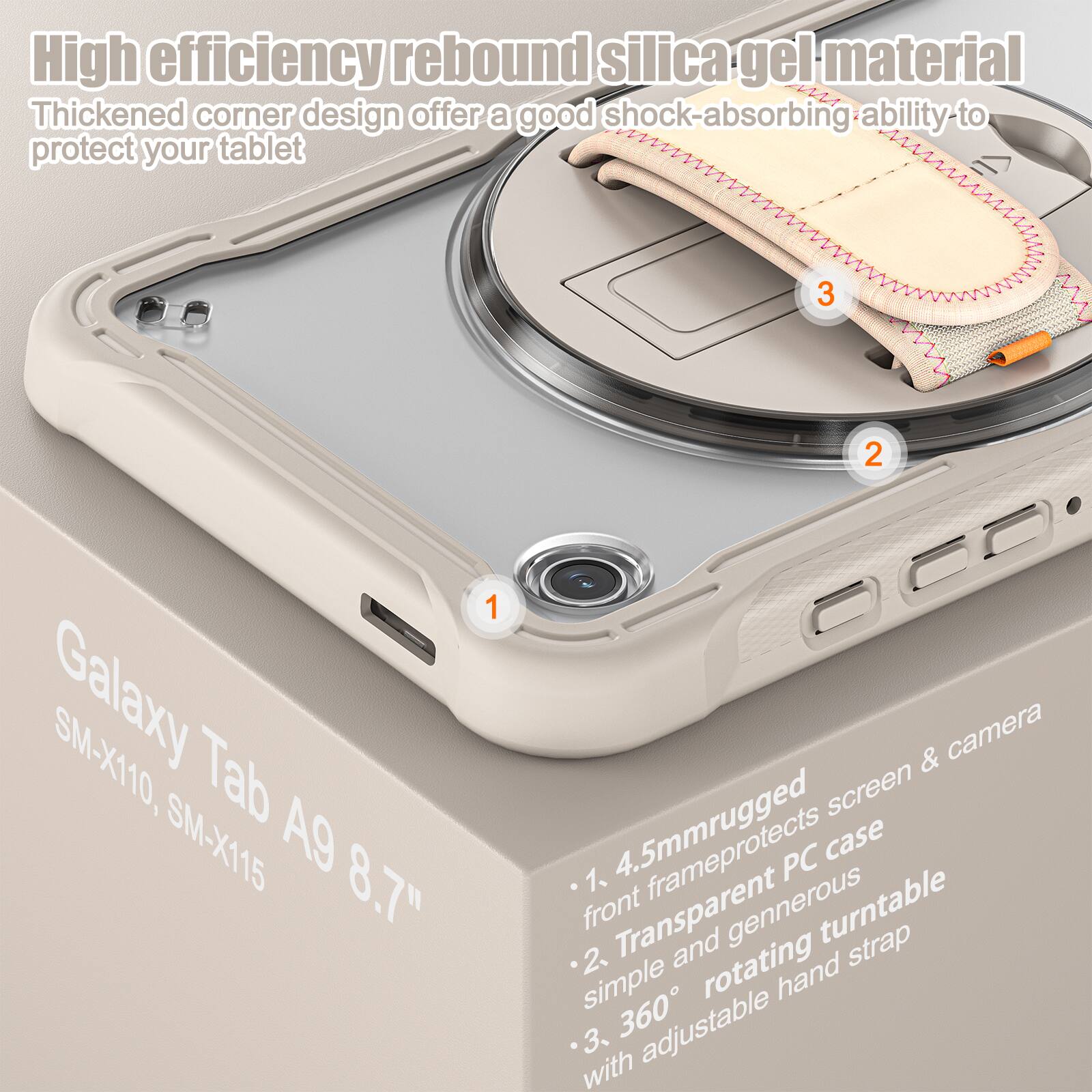 High efficiency rebound silica gel material  
Thickened corner design offers a good shock-absorbing ability to protect your tablet  

Galaxy Tab A9 8.7"  
SM-X110, SM-X115  

1. 4.5mm rugged front frame protects screen & camera  
2. Transparent PC case simple and generous  
3. 360° rotating hand strap with adjustable