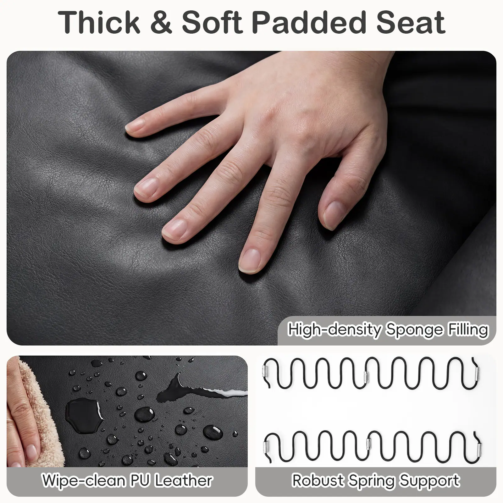 Thick & Soft Padded Seat

- High-density Sponge Filling
- Wipe-clean PU Leather
- Robust Spring Support