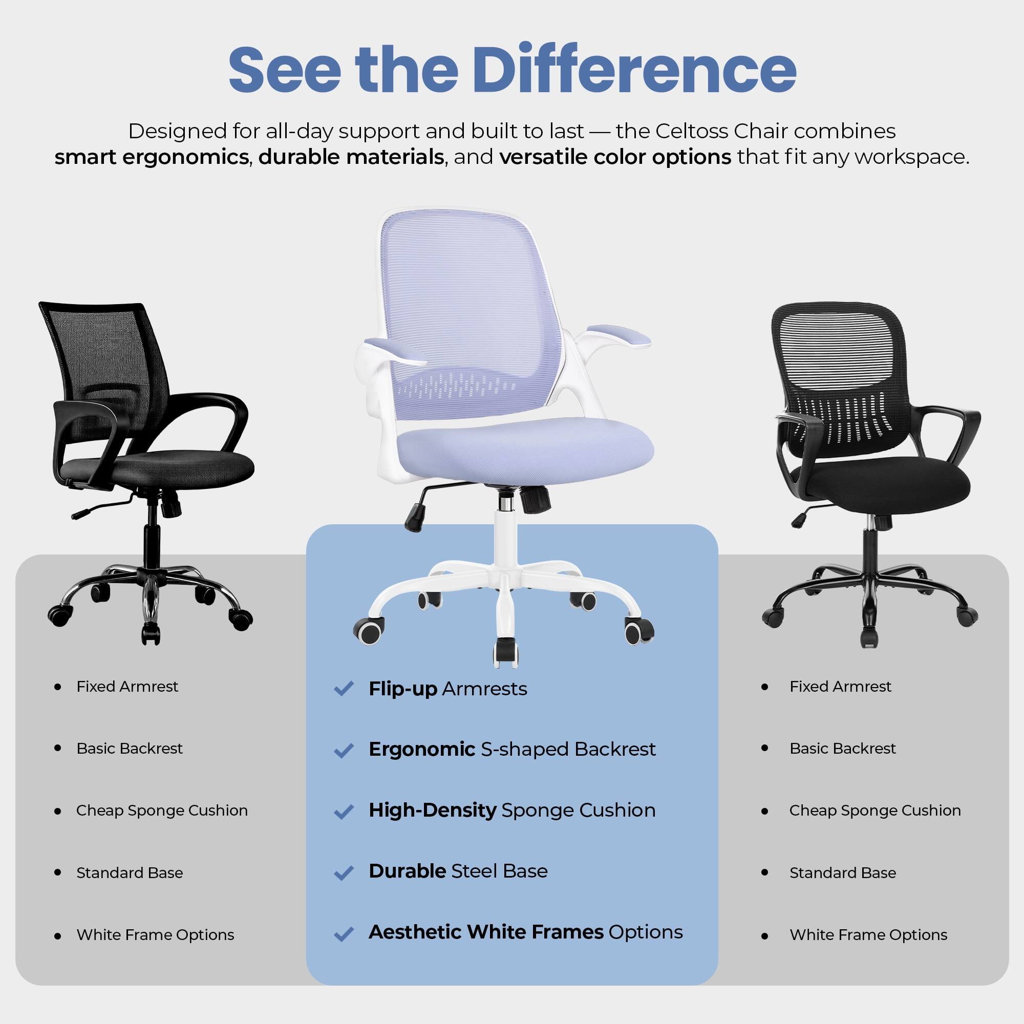 See the Difference

Designed for all-day support and built to last — the Celtoss Chair combines smart ergonomics, durable materials, and versatile color options that fit any workspace.

- Fixed Armrest
- Basic Backrest
- Cheap Sponge Cushion
- Standard Base
- White Frame Options

- Flip-up Armrests
- Ergonomic S-shaped Backrest
- High-Density Sponge Cushion
- Durable Steel Base
- Aesthetic White Frames Options

- Fixed Armrest
- Basic Backrest
- Cheap Sponge Cushion
- Standard Base
- White Frame Options