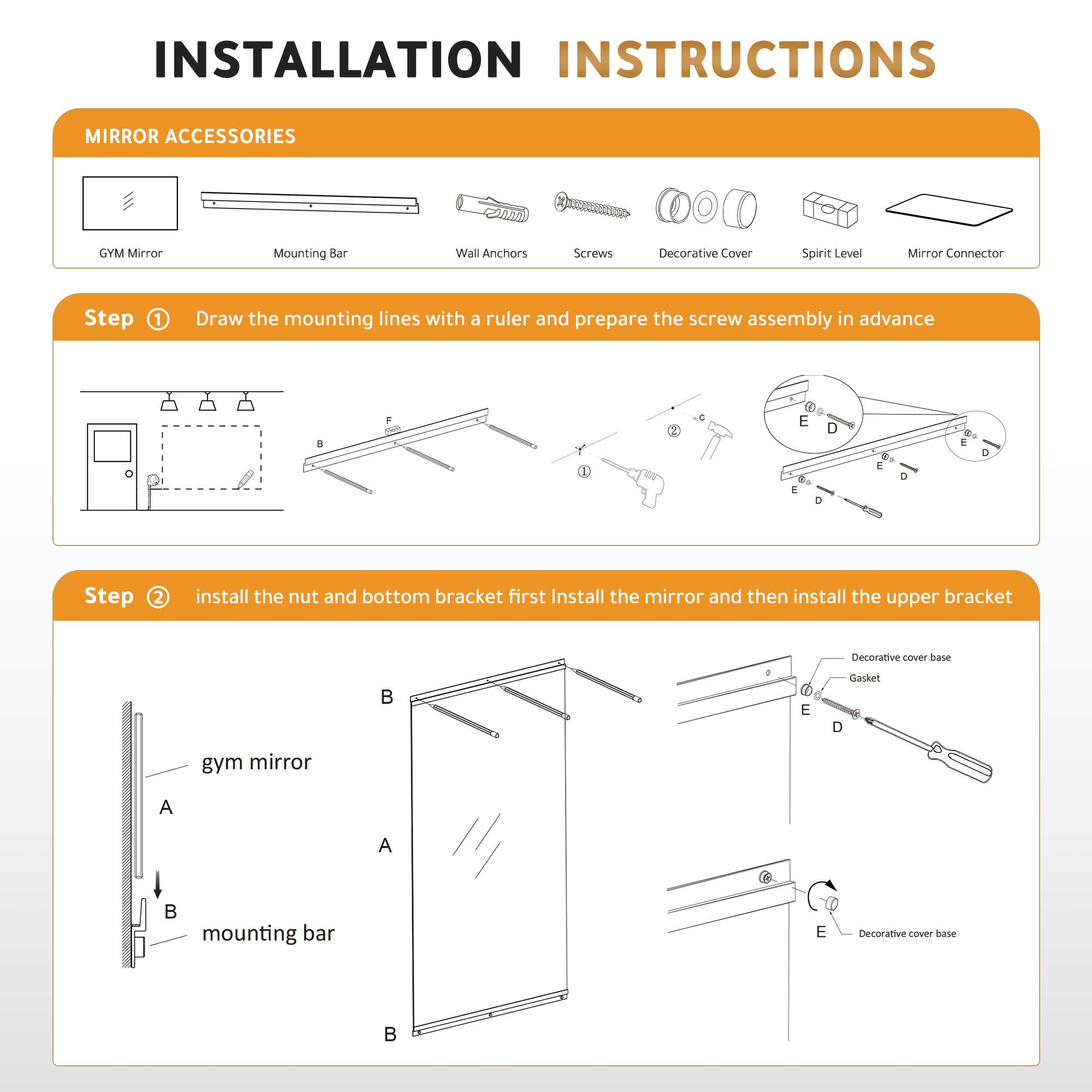 **INSTALLATION INSTRUCTIONS**

**MIRROR ACCESSORIES**
- GYM Mirror
- Mounting Bar
- Wall Anchors
- Screws
- Decorative Cover
- Spirit Level
- Mirror Connector

**Step 1**  
Draw the mounting lines with a ruler and prepare the screw assembly in advance.

**Step 2**  
Install the nut and bottom bracket first. Install the mirror and then install the upper bracket.

- gym mirror
- mounting bar

- Decorative cover base
- Gasket
- Decorative cover base