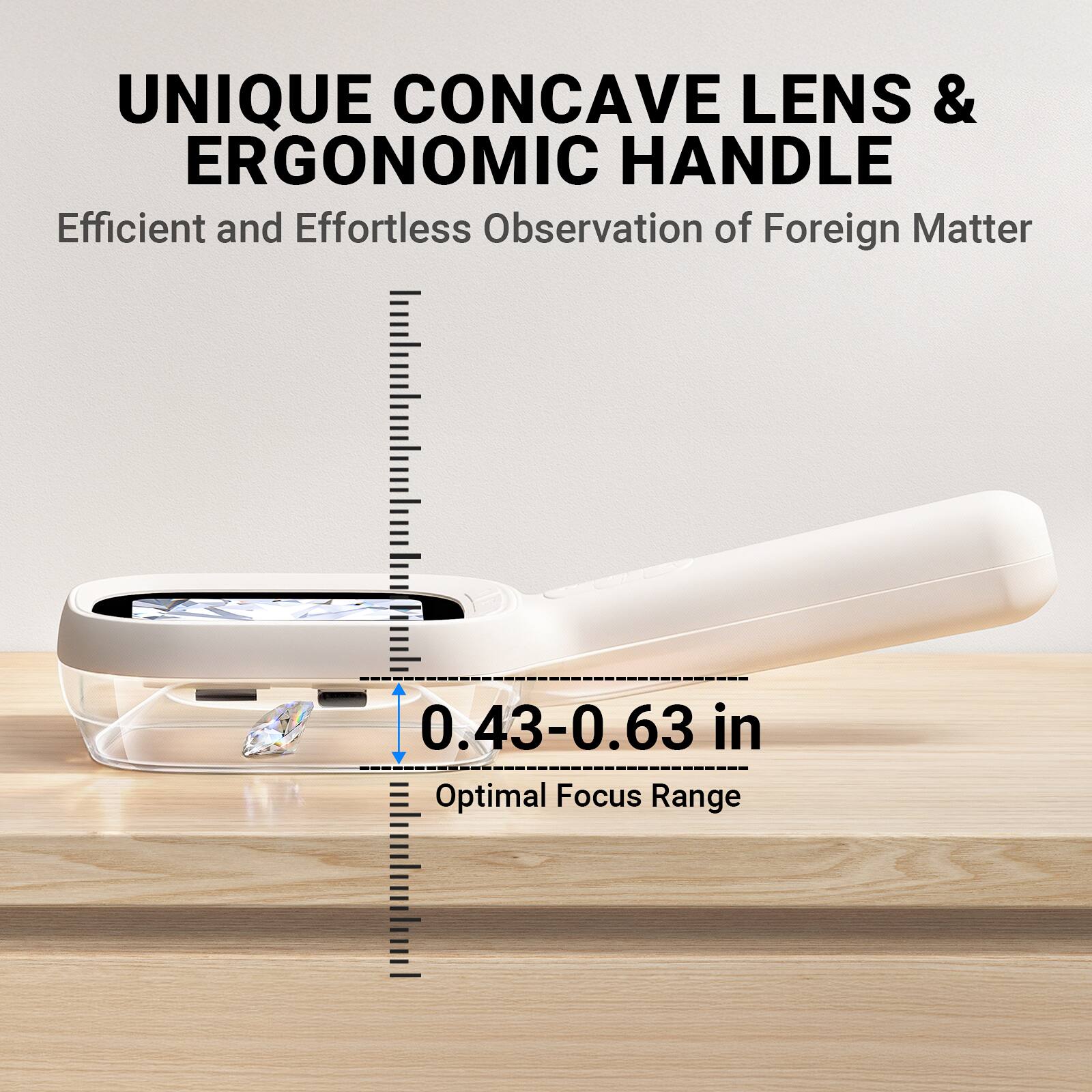 UNIQUE CONCAVE LENS & ERGONOMIC HANDLE  
Efficient and Effortless Observation of Foreign Matter  
0.43-0.63 in Optimal Focus Range