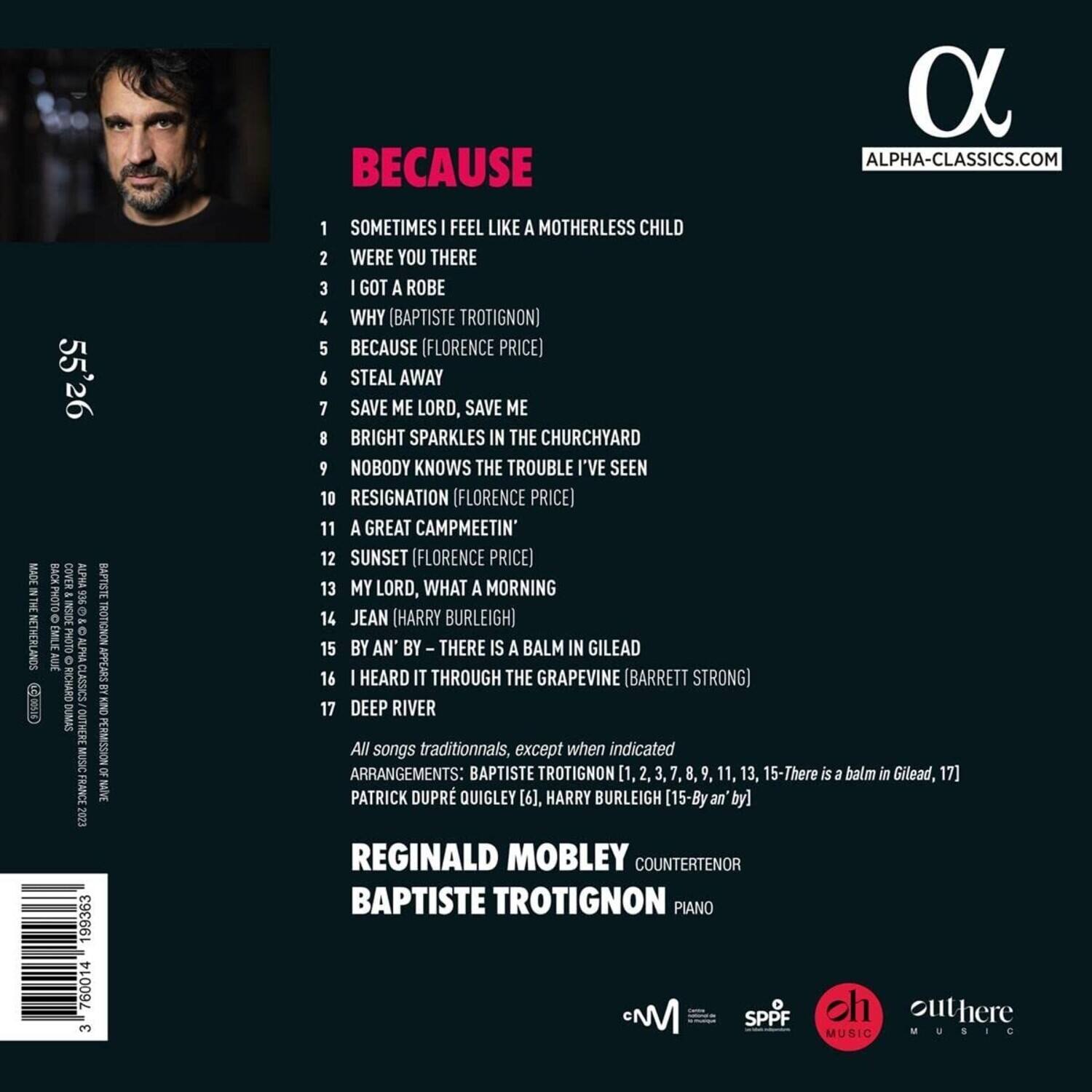 BECAUSE

1. SOMETIMES I FEEL LIKE A MOTHERLESS CHILD
2. WERE YOU THERE
3. I GOT A ROBE
4. WHY (BAPTISTE TROTIGNON)
5. BECAUSE (FLORENCE PRICE)
6. STEAL AWAY
7. SAVE ME LORD, SAVE ME
8. BRIGHT SPARKLES IN THE CHURCHYARD
9. NOBODY KNOWS THE TROUBLE I'VE SEEN
10. RESIGNATION (FLORENCE PRICE)
11. A GREAT CAMPMEETIN'
12. SUNSET (FLORENCE PRICE)
13. MY LORD, WHAT A MORNING
14. JEAN (HARRY BURLEIGH)
15. BY AN' BY THERE IS A BALM IN GILEAD
16. I HEARD IT THROUGH THE GRAPEVINE (BARRETT STRONG)
17. DEEP RIVER

All songs traditional, except when indicated

ARRANGEMENTS: BAPTISTE TROTIGNON [1, 2, 3, 7, 8, 9, 11, 