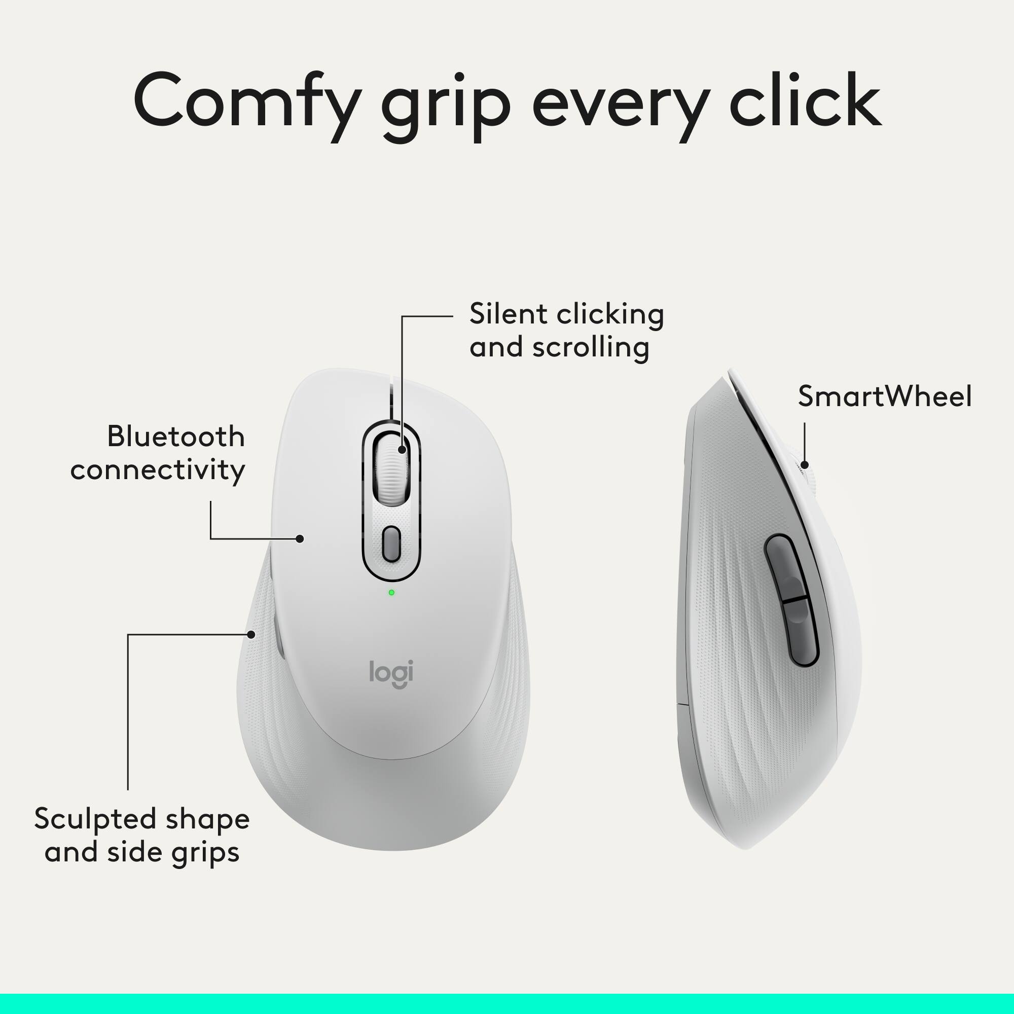 Comfy grip every click  
Bluetooth connectivity  
Silent clicking and scrolling  
SmartWheel  
Sculpted shape and side grips