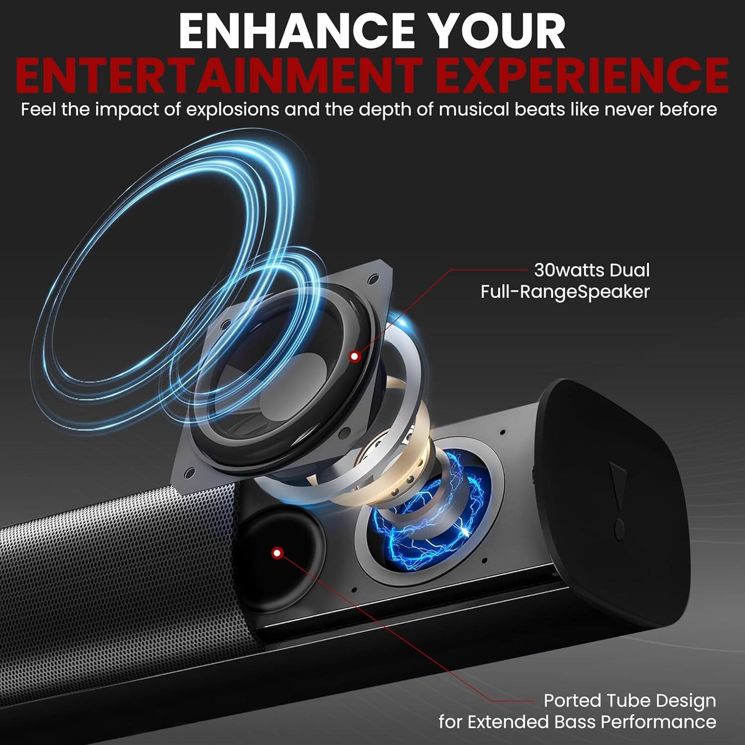 ENHANCE YOUR ENTERTAINMENT EXPERIENCE

Feel the impact of explosions and the depth of musical beats like never before

30watts Dual Full-Range Speaker

Ported Tube Design for Extended Bass Performance