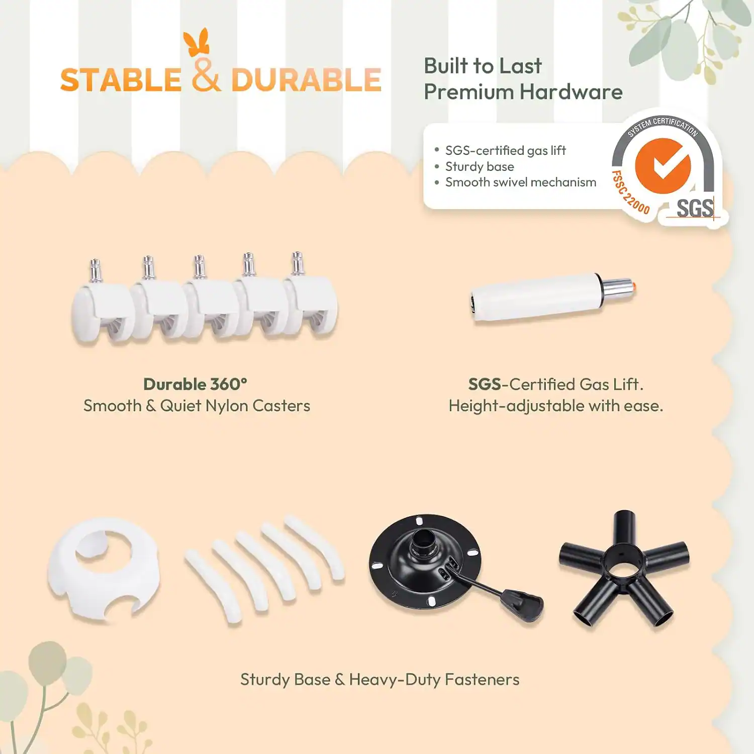 Built to Last  
STABLE & DURABLE  
Premium Hardware  

- SGS-certified gas lift  
- Sturdy base  
- Smooth swivel mechanism  

SYSTEM CERTIFICATION  
FSSC 22000  
SGS  

Durable 360°  
Smooth & Quiet Nylon Casters  

SGS-Certified Gas Lift.  
Height-adjustable with ease.  

Sturdy Base & Heavy-Duty Fasteners