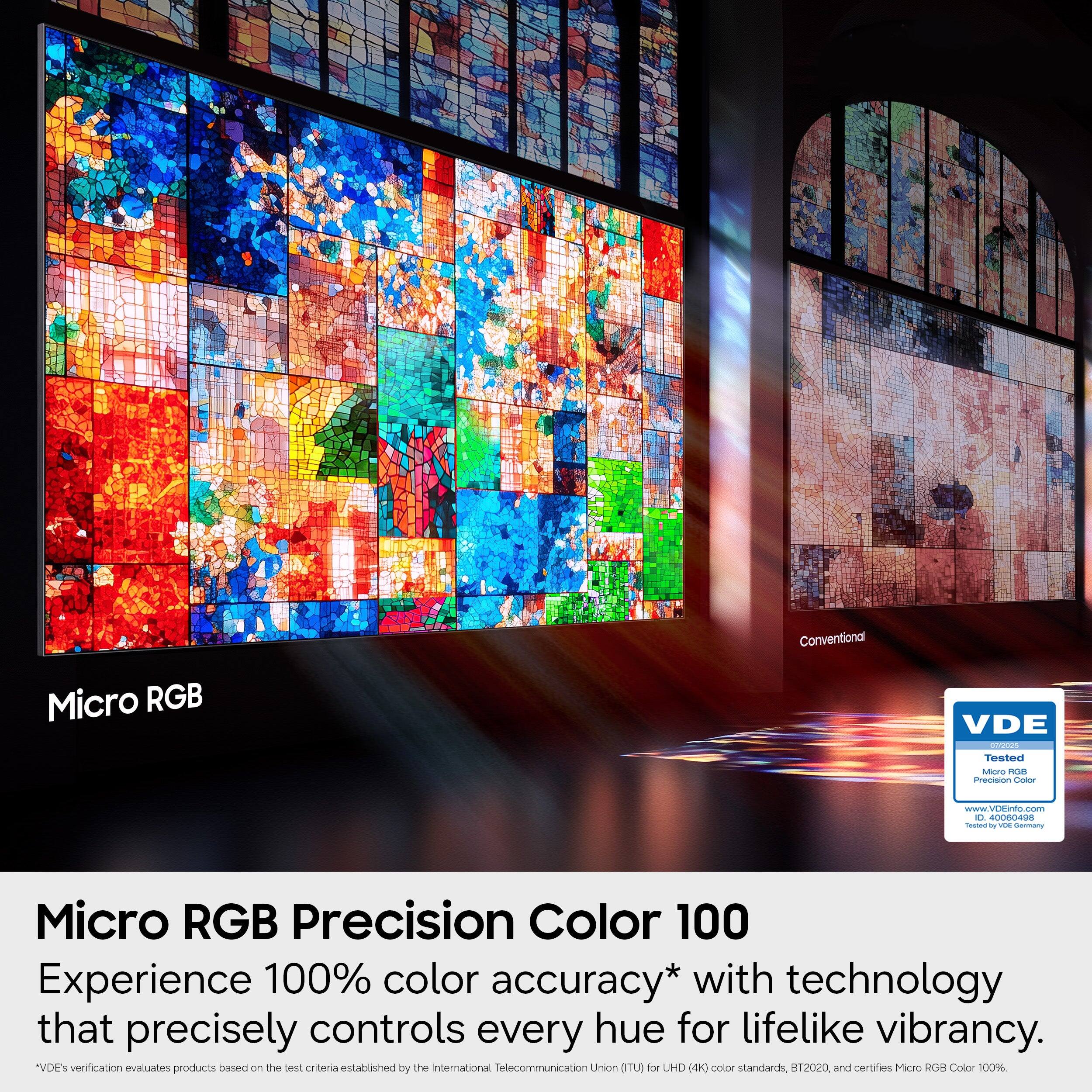 Conventional Micro RGB VDE Tested  
Micro RGB Precision Color 100  
Experience 100% color accuracy* with technology that precisely controls every hue for lifelike vibrancy.  
*VDE's verification evaluates products based on the test criteria established by the International Telecommunication Union (ITU) for UHD (4K) color standards, BT.2020, and certifies Micro RGB Color 100%.