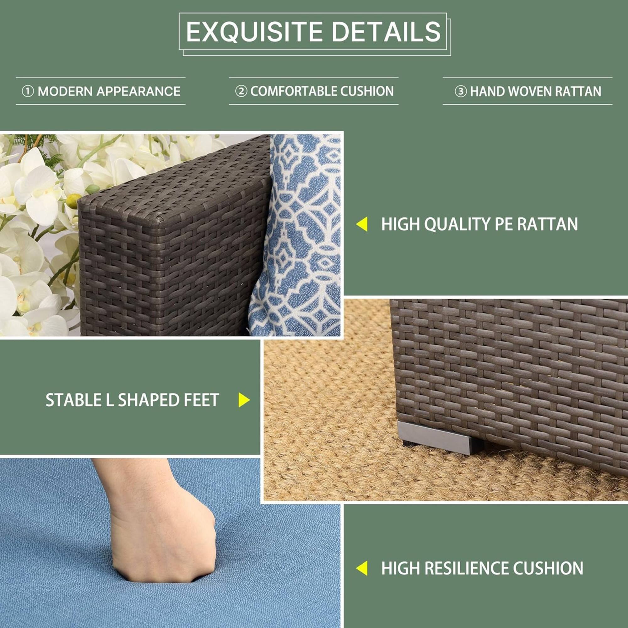 EXQUISITE DETAILS

1. MODERN APPEARANCE
2. COMFORTABLE CUSHION
3. HAND WOVEN RATTAN

- HIGH QUALITY PE RATTAN
- STABLE L SHAPED FEET
- HIGH RESILIENCE CUSHION