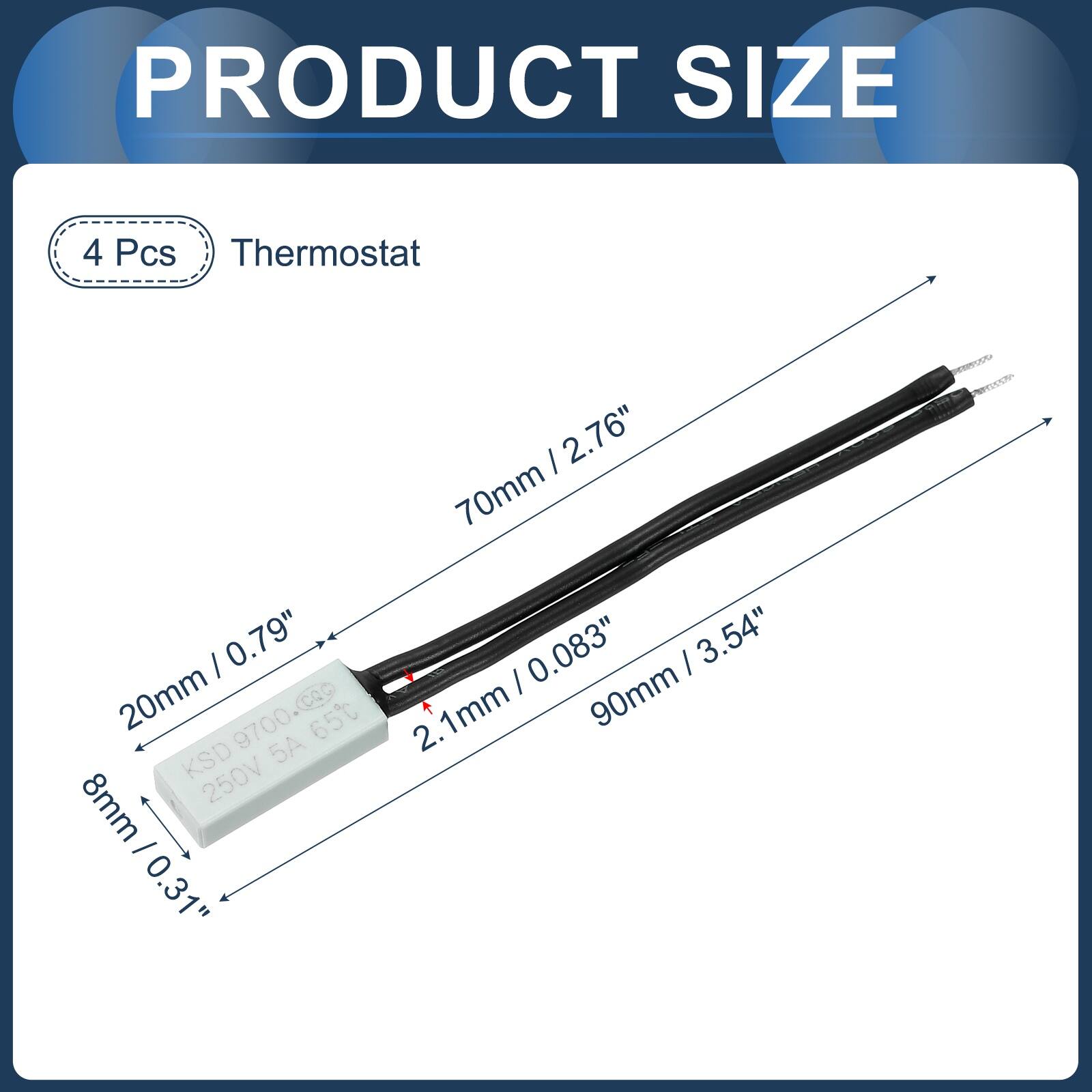 PRODUCT SIZE

4 Pcs Thermostat

0.79" 20mm 9700.coc 65 KSD 5A 8mm 250V - / 0.31"

2.76" 70mm | 0.083" | 3.54" 2.1mm 90mm