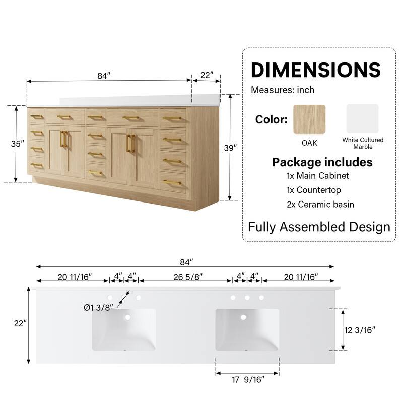 84" 22" DIMENSIONS Measures: inch Color: 35" 39" White Cultured OAK Marble Package includes 1x Main Cabinet 1x Countertop 2x Ceramic basin Fully Assembled Design 20 11/16" " 4 84" 26 5/8" 4" 4" I 20 11/16" 01 3/8" 22" 12 3/16" 17 9/16"