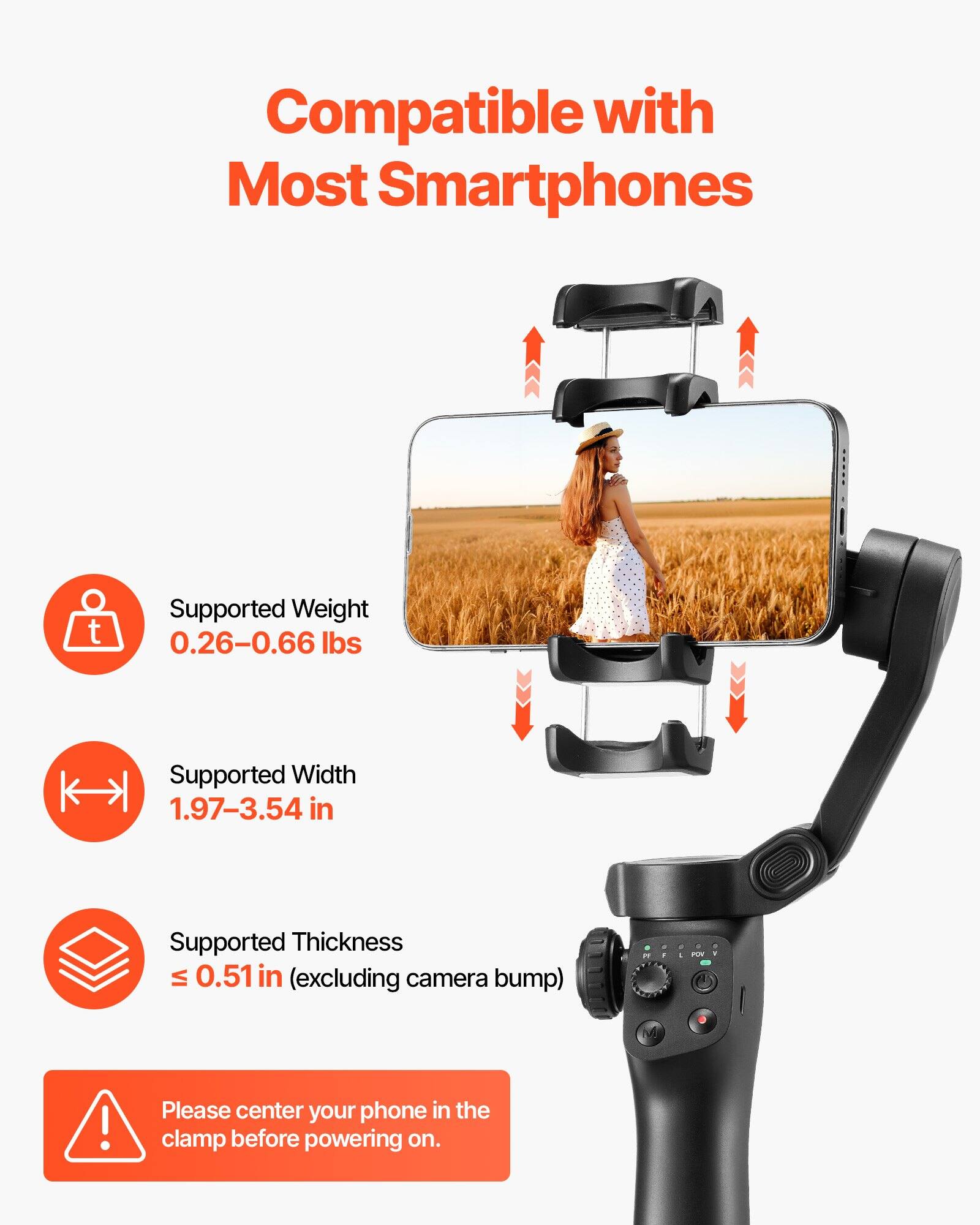 Compatible with Most Smartphones

- Supported Weight: 0.26–0.66 lbs
- Supported Width: 1.97–3.54 in
- Supported Thickness: ≤ 0.51 in (excluding camera bump)

Please center your phone in the clamp before powering on.