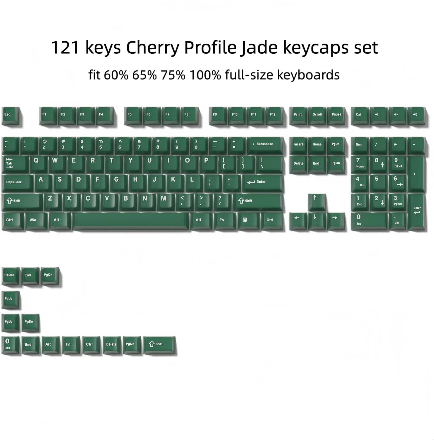 121 keys Cherry Profile Jade keycaps set fit 60% 65% 75% 100% full-size keyboards

Esc F1 F2 F3 F4 F5 F6 F7 F8 F9 F10 F11 F12 Print Scroll Pause Cal

1 2 3 4 5 6 7 8 9 0 - = Backspace

Tab Q W E R T Y U I O P

Caps Lock A S D F G H J K L

Shift Z X C V B N M

Ctrl Win Alt

Enter

PgUp 7 8 9

PgDn 4 5 6

Home 1 2 3

End 0

Insert Delete