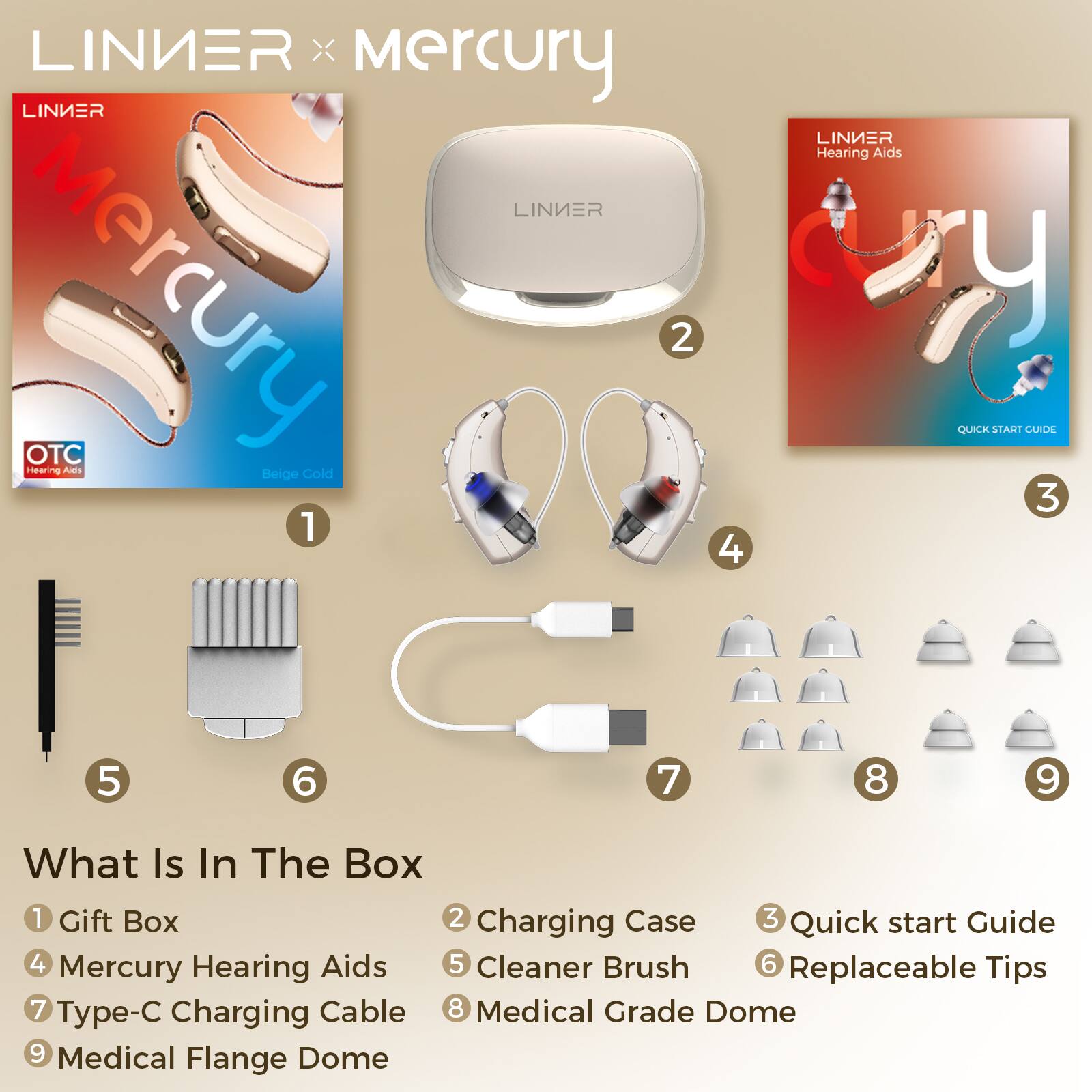 **LINIER x Mercury**

**What Is In The Box**

1. Gift Box
2. Charging Case
3. Quick start Guide
4. Mercury Hearing Aids
5. Cleaner Brush
6. Replaceable Tips
7. Type-C Charging Cable
8. Medical Grade Dome
9. Medical Flange Dome

**Mercury**  
Beige Gold

**LINIER**  
Hearing Aids  
QUICK START GUIDE