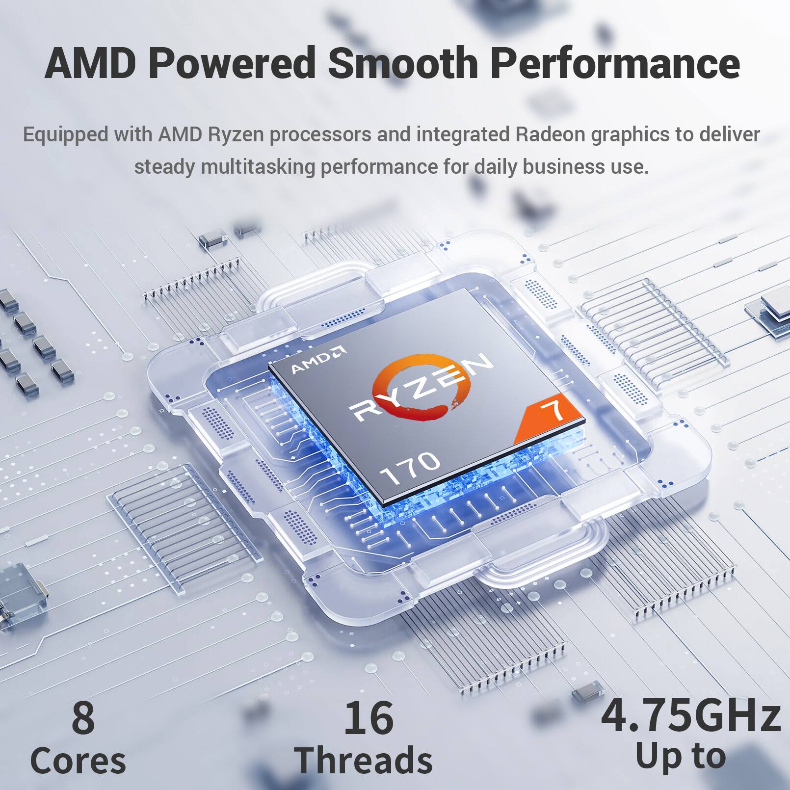 AMD Powered Smooth Performance  
Equipped with AMD Ryzen processors and integrated Radeon graphics to deliver steady multitasking performance for daily business use.  

AMD Ryzen 7 170  
8 Cores  
16 Threads  
4.75GHz Up to