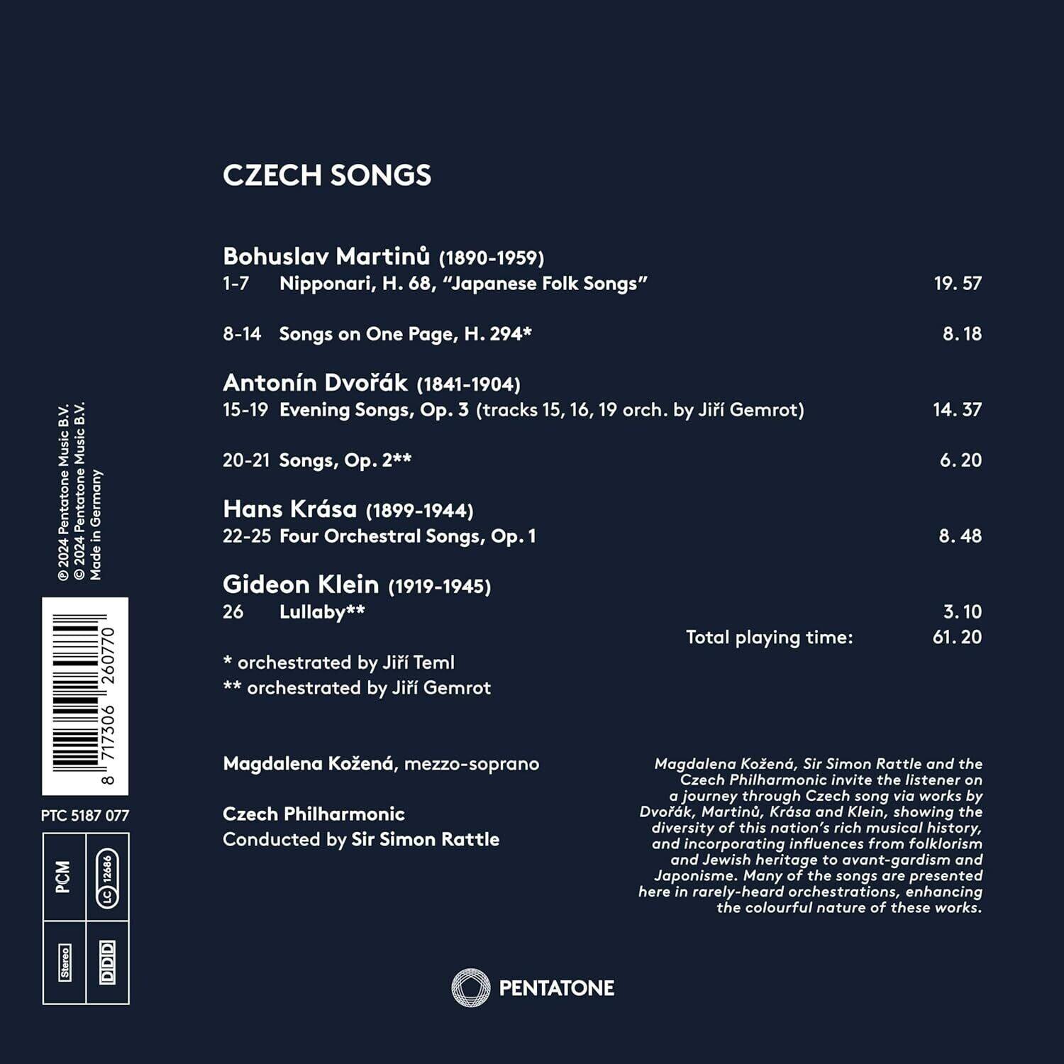 CZECH SONGS

Bohuslav Martinů (1890-1959)  
1-7 Nipponari, H. 68, "Japanese Folk Songs"  
19.57  
8-14 Songs on One Page, H. 294*  
8.18  

Antonín Dvořák (1841-1904)  
15-19 Evening Songs, Op. 3 (tracks 15, 16, 19 orch. by Jiří Gemrot)  
14.37  
20-21 Songs, Op. 2**  
6.20  

Hans Krása (1899-1944)  
22-25 Four Orchestral Songs, Op. 1  
8.48  

Gideon Klein (1919-1945)  
26 Lullaby**  
3.10  

Total playing time: 61.20  

* orchestrated by Jiří Teml  
** orchestrated by Jiří Gemrot  

Magdalena Kožená, mezzo-soprano