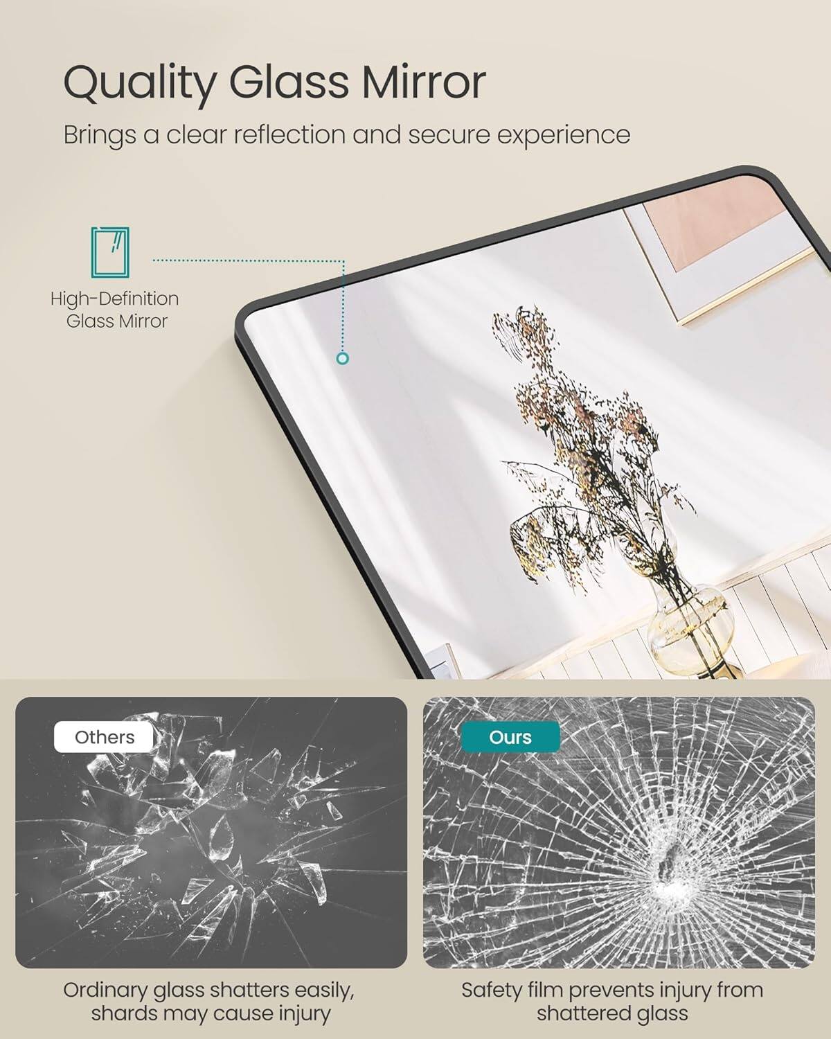 Quality Glass Mirror
Brings a clear reflection and secure experience

High-Definition Glass Mirror

Others
Ordinary glass shatters easily, shards may cause injury

Ours
Safety film prevents injury from shattered glass