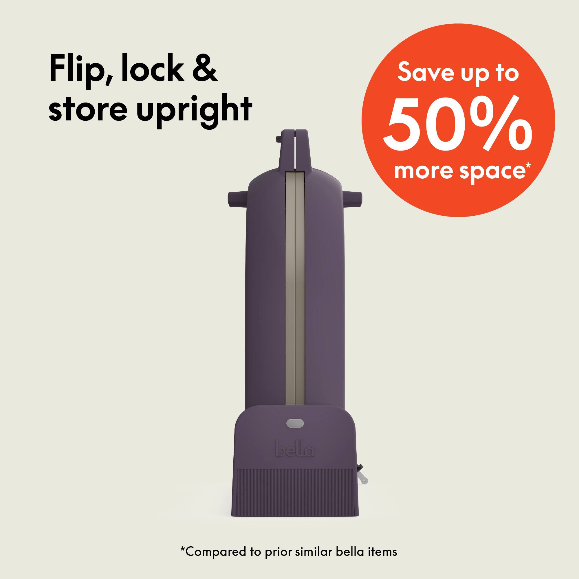 Flip, lock & store upright

Save up to 50% more space*

*Compared to prior similar bella items