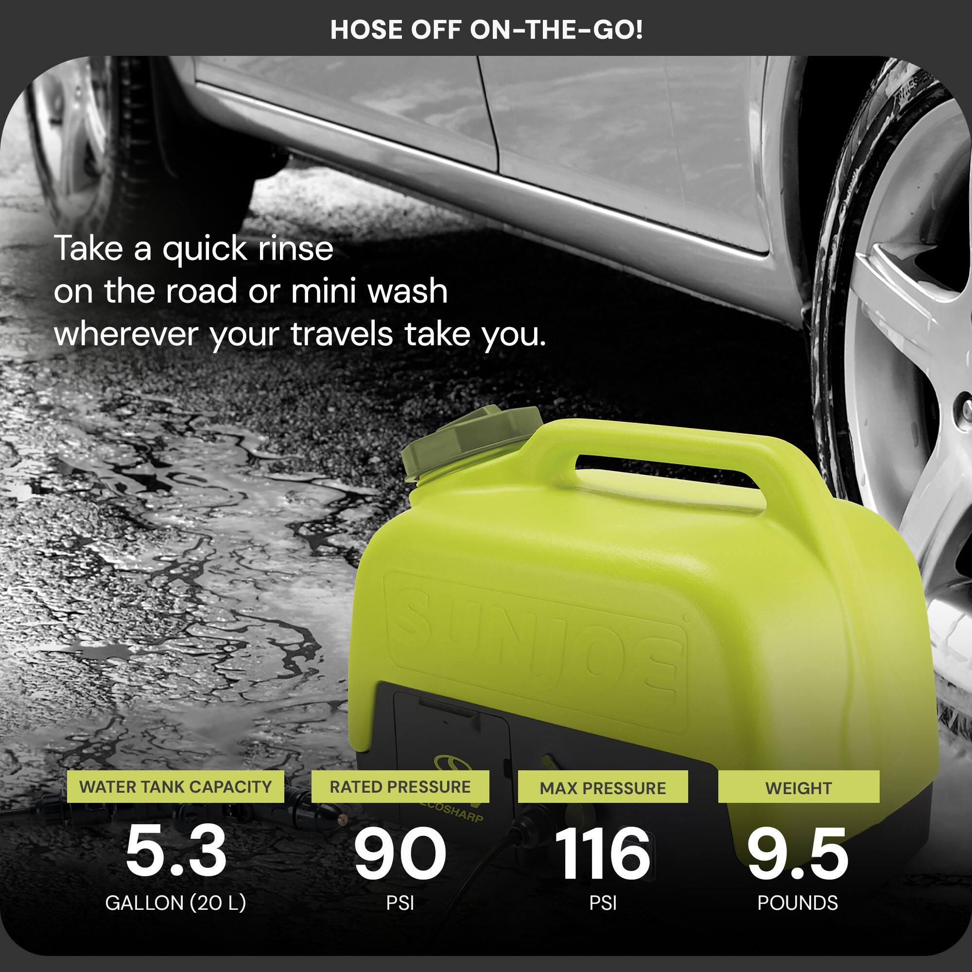Hose Off On-The-Go!

Take a quick rinse on the road or mini wash wherever your travels take you.

- Water Tank Capacity: 5.3 Gallon (20 L)
- Rated Pressure: 90 PSI
- Max Pressure: 116 PSI
- Weight: 9.5 Pounds