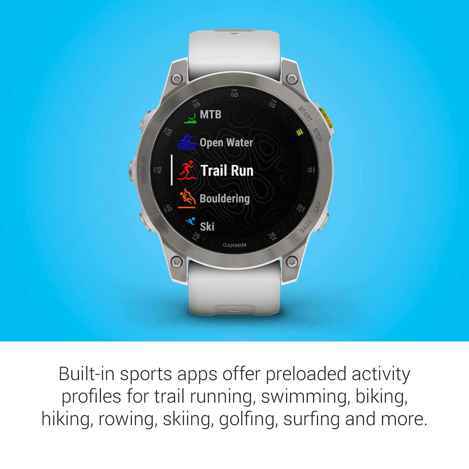 UP-MENU LIGHT 50 45 1 HMD0 60 55 05 MTB Open Water Trail Run Bouldering Ski 35 25 GARMIN START III STOP 18 LAP BACK

Built-in sports apps offer preloaded activity profiles for trail running, swimming, biking, hiking, rowing, skiing, golfing, surfing and more.
