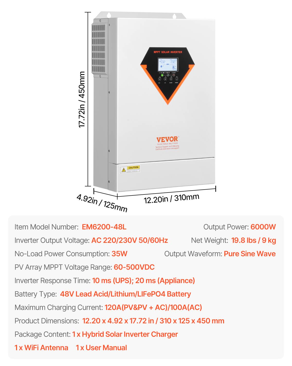 / 450mm 17.72in

MPPT SOLAR INVERTER

CAUTION

4.92in 12.20in 310mm

Item Model Number: EM6200-48L

Output Power: 6000W

Inverter Output Voltage: AC 220/230V 50/60Hz

Net Weight: 19.8 lbs 9 kg

No-Load Power Consumption: 35W

Output Waveform: Pure Sine Wave

PV Array MPPT Voltage Range: 60-500VDC

Inverter Response Time: 10 ms (UPS); 20 ms (Appliance)

Battery Type: 48V Lead Acid/Lithium/LiFePO4 Battery

Maximum Charging Current: 120A(PV&PV + AC)/100A(AC)

Product Dimensions: 12.20 X 4.92 X 17.72 in / 310 X 125 X 450 mm

Package Content: 1x Hybrid Solar Inverter Charger

1x