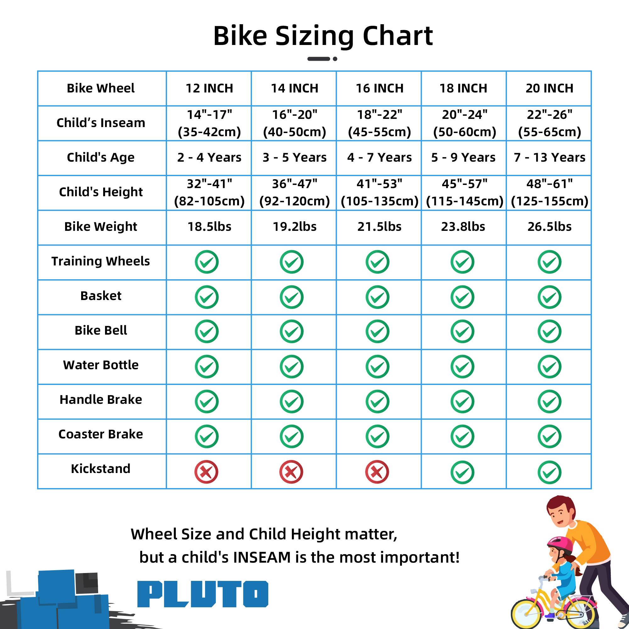 Bike Sizing Chart

| Bike Wheel | 12 INCH | 14 INCH | 16 INCH | 18 INCH | 20 INCH |
|-----------|---------|---------|---------|---------|---------|
| Child's Inseam | 14"-17" (35-42cm) | 16"-20" (40-50cm) | 18"-22" (45-55cm) | 20"-24" (50-60cm) | 22"-26" (55-65cm) |
| Child's Age | 2 - 4 Years | 3 - 5 Years | 4 - 7 Years | 5 - 9 Years | 7 - 13 Years |
| Child's Height | 32"-41" (82-105cm) | 36"-47" (92-120cm) | 41"-53" (105-135cm) | 45"-57" (115-145cm) |
