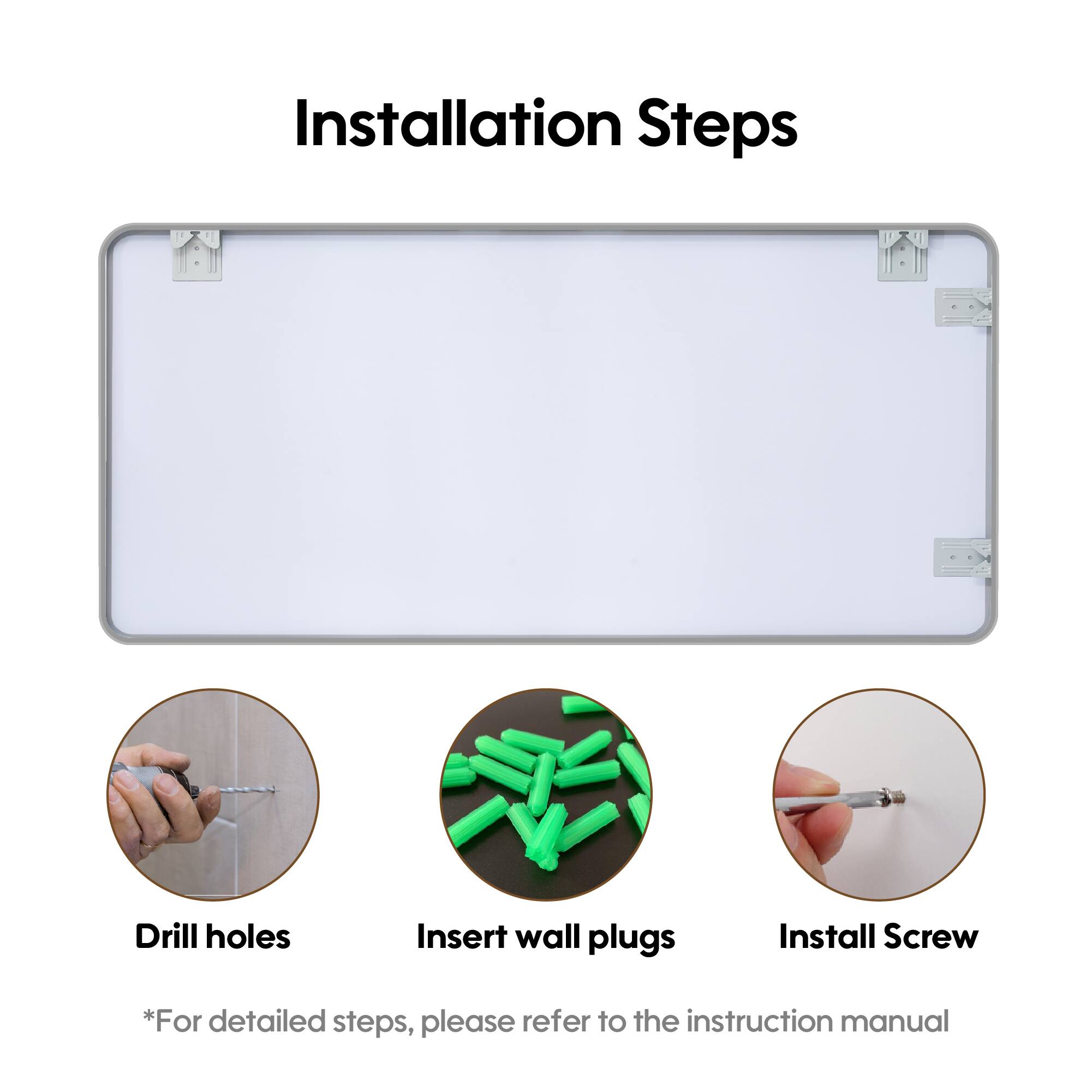 Installation Steps

1. Drill holes
2. Insert wall plugs
3. Install Screw

*For detailed steps, please refer to the instruction manual