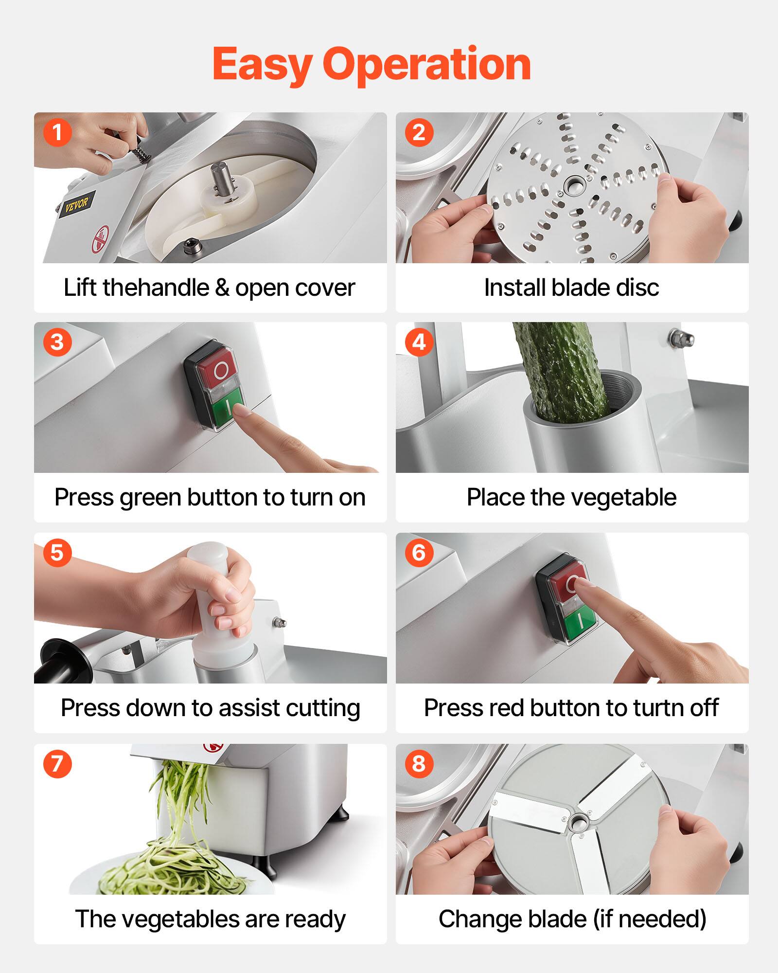 Easy Operation

1. Lift the handle & open cover
2. Install blade disc
3. Press green button to turn on
4. Place the vegetable
5. Press down to assist cutting
6. Press red button to turn off
7. The vegetables are ready
8. Change blade (if needed)