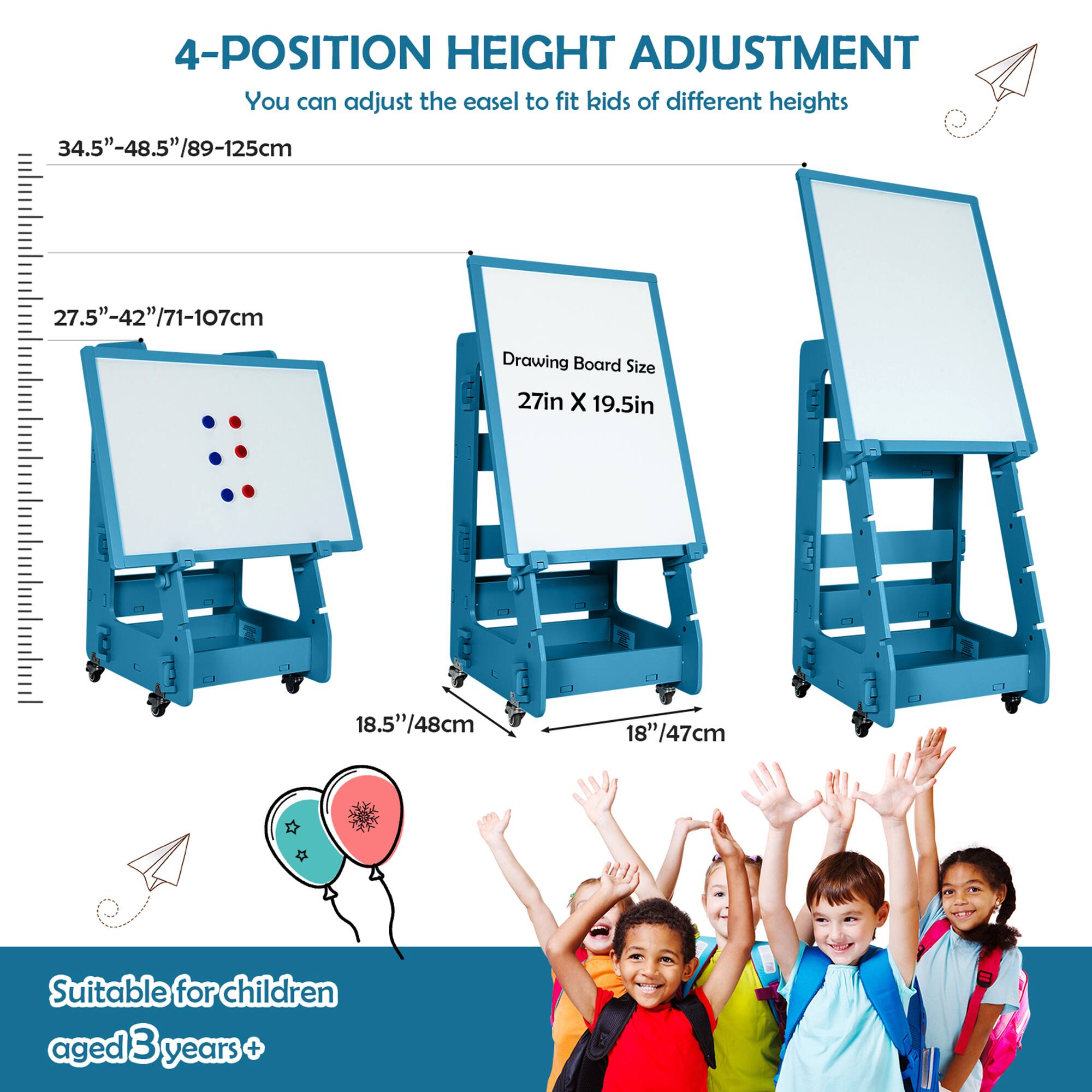 4-Position Height Adjustment: You can adjust the easel to fit kids of different heights. 34.5"-48.5"/89-125cm, 27.5"-42"/71-107cm. Drawing Board Size: 27in X 19.5in, 18.5"/48cm, 18" 8"/47cm. Suitable for children aged 3 years +.