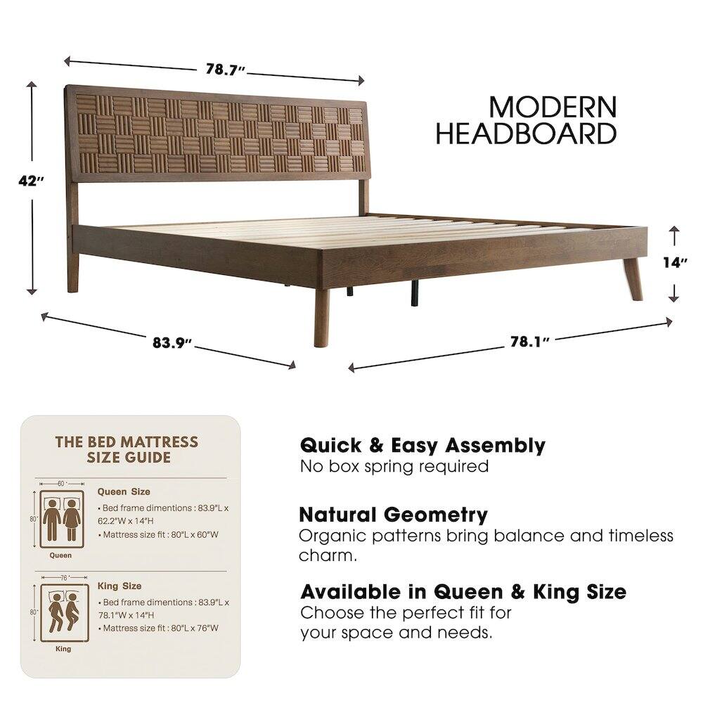 78.7" MODERN HEADBOARD  
42"  
14"  
83.9"  
78.1"  

THE BED MATTRESS SIZE GUIDE  
Queen Size Bed frame dimensions: 83.9L x 62.2"W x 14H  
Mattress size fit: 80L x 60W  

King Size Bed frame dimensions: 83.9L x 78.1"W x 14H  
Mattress size fit: 80L x 76"W  

Quick & Easy Assembly  
No box spring required  

Natural Geometry  
Organic patterns bring balance and timeless charm.  

Available in Queen & King Size  
Choose the perfect fit for your space and needs.